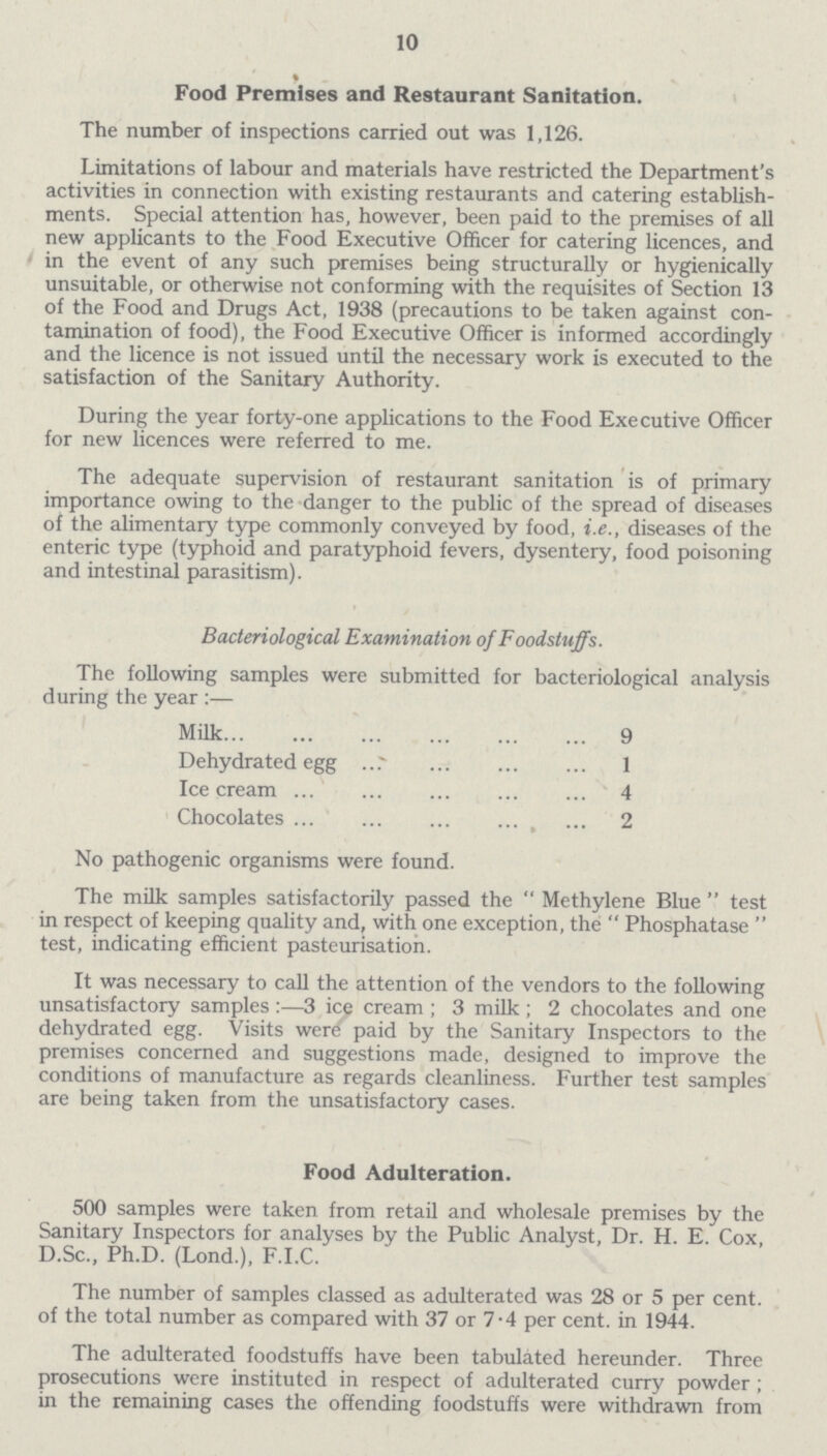 10 Food Premises and Restaurant Sanitation. The number of inspections carried out was 1,126. Limitations of labour and materials have restricted the Department's activities in connection with existing restaurants and catering establish ments. Special attention has, however, been paid to the premises of all new applicants to the Food Executive Officer for catering licences, and in the event of any such premises being structurally or hygienically unsuitable, or otherwise not conforming with the requisites of Section 13 of the Food and Drugs Act, 1938 (precautions to be taken against con tamination of food), the Food Executive Officer is informed accordingly and the licence is not issued until the necessary work is executed to the satisfaction of the Sanitary Authority. During the year forty-one applications to the Food Executive Officer for new licences were referred to me. The adequate supervision of restaurant sanitation is of primary importance owing to the danger to the public of the spread of diseases of the alimentary type commonly conveyed by food, i.e., diseases of the enteric type (typhoid and paratyphoid fevers, dysentery, food poisoning and intestinal parasitism). Bacteriological Examination of Foodstuffs. The following samples were submitted for bacteriological analysis during the year :— Milk 9 Dehydrated egg 1 Ice cream 4 Chocolates 2 No pathogenic organisms were found. The milk samples satisfactorily passed the Methylene Blue test in respect of keeping quality and, with one exception, the Phosphatase test, indicating efficient pasteurisation. It was necessary to call the attention of the vendors to the following unsatisfactory samples :—3 ice cream; 3 milk; 2 chocolates and one dehydrated egg. Visits were paid by the Sanitary Inspectors to the premises concerned and suggestions made, designed to improve the conditions of manufacture as regards cleanliness. Further test samples are being taken from the unsatisfactory cases. Food Adulteration. 500 samples were taken from retail and wholesale premises by the Sanitary Inspectors for analyses by the Public Analyst, Dr. H. E. Cox, D.Sc., Ph.D. (Lond.), F.I.C. The number of samples classed as adulterated was 28 or 5 per cent. of the total number as compared with 37 or 7.4 per cent. in 1944. The adulterated foodstuffs have been tabulated hereunder. Three prosecutions were instituted in respect of adulterated curry powder; in the remaining cases the offending foodstuffs were withdrawn from