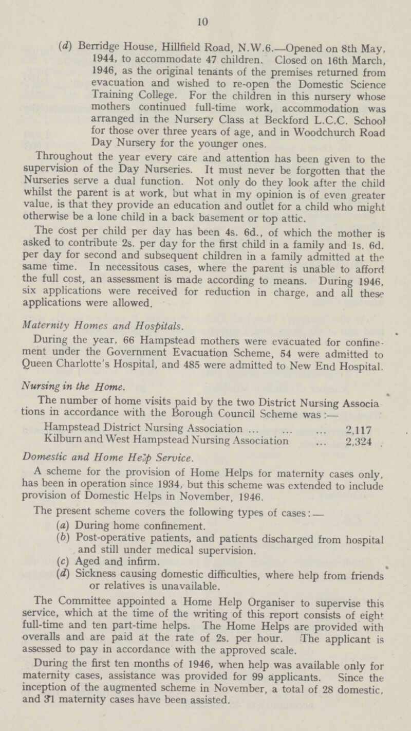 10 (d) Berridge House, Hillfield Road, N.W.6.—Opened on 8th May, 1944, to accommodate 47 children. Closed on 16th March, 1946, as the original tenants of the premises returned from evacuation and wished to re-open the Domestic Science Training College. For the children in this nursery whose mothers continued full-time work, accommodation was arranged in the Nursery Class at Beckford L.C.C. School for those over three years of age, and in Woodchurch Road Day Nursery for the younger ones. Throughout the year every care and attention has been given to the supervision of the Day Nurseries. It must never be forgotten that the Nurseries serve a dual function. Not only do they look after the child whilst the parent is at work, but what in my opinion is of even greater value, is that they provide an education and outlet for a child who might otherwise be a lone child in a back basement or top attic. The cost per child per day has been 4s. 6d., of which the mother is asked to contribute 2s. per day for the first child in a family and Is. 6d. per day for second and subsequent children in a family admitted at the same time. In necessitous cases, where the parent is unable to afford the full cost, an assessment is made according to means. During 1946, six applications were received for reduction in charge, and all these applications were allowed. Maternity Homes and Hospitals. During the year, 66 Hampstead mothers were evacuated for confine ment under the Government Evacuation Scheme, 54 were admitted to Queen Charlotte's Hospital, and 485 were admitted to New End Hospital. Nursing in the Home. The number of home visits paid by the two District Nursing Associa tions in accordance with the Borough Council Scheme was :— Hampstead District Nursing Association 2,117 Kilburnand West Hampstead Nursing Association 2,324 Domestic and Home Help Service. A scheme for the provision of Home Helps for maternity cases only, has been in operation since 1934, but this scheme was extended to include provision of Domestic Helps in November, 1946. The present scheme covers the following types of cases: — (a) During home confinement. (b) Post-operative patients, and patients discharged from hospital and still under medical supervision. (c) Aged and infirm. (d) Sickness causing domestic difficulties, where help from friends or relatives is unavailable. The Committee appointed a Home Help Organiser to supervise this service, which at the time of the writing of this report consists of eight full-time and ten part-time helps. The Home Helps are provided with overalls and are paid at the rate of 2s. per hour. The applicant is assessed to pay in accordance with the approved scale. During the first ten months of 1946, when help was available only for maternity cases, assistance was provided for 99 applicants. Since the inception of the augmented scheme in November, a total of 28 domestic, and 31 maternity cases have been assisted.