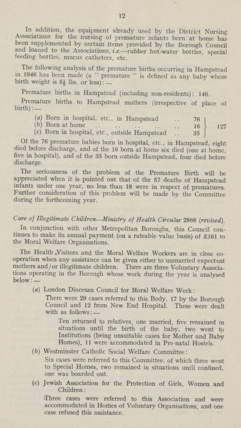 12 In addition, the equipment already used by the District Nursing Associations for the nursing of premature infants born at home has been supplemented by certain items provided by the Borough Council and loaned to the Associations, i.e.—rubber hot-water bottles, special feeding bottles, mucus catheters, etc. The following analysis of the premature births occurring in Hampstead in 1946 has been made (a  premature  is defined as any baby whose birth weight is 5£ lbs. or less): — Premature births in Hampstead (including non-residents): 146. Premature births to Hampstead mothers (irrespective of place of birth): — (a) Born in hospital, etc., in Hampstead 76 (b) Born at home 16 127 (c) Born in hospital, etc., outside Hampstead 35 Of the 76 premature babies born in hospital, etc., in Hampstead, eight died before discharge, and of the 16 born at home six died (one at home, five in hospital), and of the 35 born outside Hampstead, four died before discharge. . The seriousness of the problem of the Premature Birth will be appreciated when it is pointed out that of the 57 deaths of Hampstead infants under one year, no less than 18 were in respect of prematures. Further consideration of this problem will be made by the Committee during the forthcoming year. Care of Illegitimate Children—Ministry of Health Circular 2866 (revised). In conjunction with other Metropolitan Boroughs, this Council con tinues to make its annual payment (on a rateable value basis) of £161 to the Moral Welfare Organisations. The Health .Visitors and the Moral Welfare Workers are in close co operation when any assistance can be given either to unmarried expectant mothers and/or illegitimate children. There are three Voluntary Associa tions operating in the Borough whose work during the year is analysed below: — (a) London Diocesan Council for Moral Welfare Work: There were 29 cases referred to this Body, 17 by the Borough Council and 12 from New End Hospital. These were dealt with as follows: — Ten returned to relatives, one married, five remained in situations until the birth of the baby, two went to Institutions (being unsuitable cases for Mother and Baby Homes), 11 were accommodated in Pre-natal Hostels. (b) Westminster Catholic Social Welfare Committee: Six cases were referred to this Committee, of which three went to Special Homes, two remained in situations until confined, one was boarded out. (c) Jewish Association for the Protection of Girls, Women and Children : Three cases were referred to this Association and were accommodated in Homes of Voluntary Organisations, and one case refused this assistance.