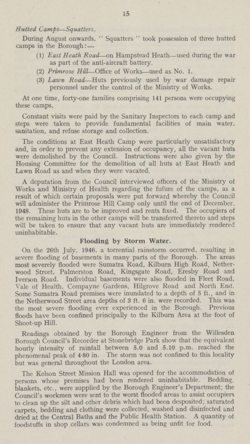 15 Hutted Camps—Squatters. During August onwards,  Squatters  took possession of three hutted camps in the Borough: — (1) East Heath Road—on Hampstead Heath—used during the war as part of the anti-aircraft battery. (2) Primrose Hill—Office of Works—used as No. 1. (3) Lawn Road—Huts previously used by war damage repair personnel under the control of the Ministry of Works. At one time, forty-one families comprising 141 persons were occupying these camps. Constant visits were paid by the Sanitary Inspectors to each camp and steps were taken to provide fundamental facilities of main water, sanitation, and refuse storage and collection. The conditions at East Heath Camp were particularly unsatisfactory and, in order to prevent any extension of occupancy, all the vacant huts were demolished by the Council. Instructions were also given by the Housing Committee for the demolition of all huts at East Heath and Lawn Road as and when they were vacated. A deputation from the Council interviewed officers of the Ministry of Works and Ministry of Health regarding the future of the camps, as a result of which certain proposals were put forward whereby the Council will administer the Primrose Hill Camp only until the end of December, 1948. These huts are to be improved and rents fixed. The occupiers of the remaining huts in the other camps will be transferred thereto and steps will be taken to ensure that any vacant huts are immediately rendered uninhabitable. Flooding by Storm Water. On the 26th July, 1946, a torrential rainstorm occurred, resulting in severe flooding of basements in many parts of the Borough. The areas most severely flooded were Sumatra Road, Kilburn High Road, Nether wood Street, Palmerston Road, Kingsgate Road, Eresby Road and Iverson Road. Individual basements were also flooded in Fleet Road, Vale of Health, Compayne Gardens, Hilgrove Road and North End. Some Sumatra Road premises were inundated to a depth of 5 ft., and in the Netherwood Street area depths of 3 ft. 6 in. were recorded. This was the most severe flooding ever experienced in the Borough. Previous floods have been confined principally to the Kilburn Area at the foot of Shoot-up Hill. Readings obtained by the Borough Engineer from the Willesden Borough Council's Recorder at Stonebridge Park show that the equivalent hourly intensity of rainfall between 5.0 and 5.10 p.m. reached the phenomenal peak of 4-80 in. The storm was not confined to this locality but was general throughout the London area. The Kelson Street Mission Hall was opened for the accommodation of persons whose premises had been rendered uninhabitable. Bedding, blankets, etc., were supplied by the Borough Engineer's Department; the Council's workmen were sent to the worst flooded areas to assist occupiers to clean up the silt and other debris which had been desposited; saturated carpets, bedding and clothing were collected, washed and disinfected und dried at the Central Baths and the Public Health Station. A quantity ol foodstuffs in shop cellars was condemned as being unfit for food.