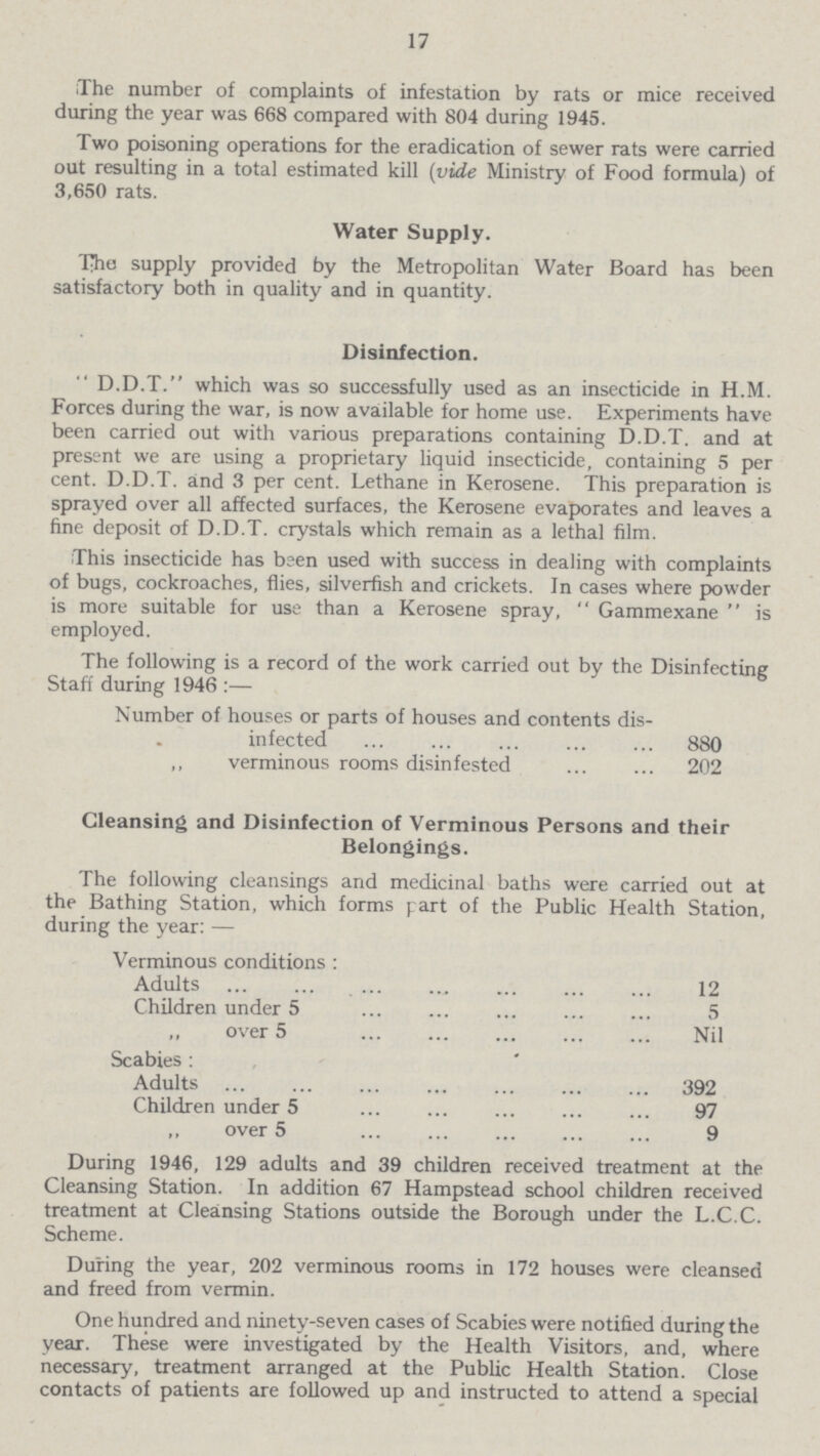 17 The number of complaints of infestation by rats or mice received during the year was 668 compared with 804 during 1945. Two poisoning operations for the eradication of sewer rats were carried out resulting in a total estimated kill (vide Ministry of Food formula) of 3,650 rats. Water Supply. Tho supply provided by the Metropolitan Water Board has been satisfactory both in quality and in quantity. Disinfection.  D.D.T. which was so successfully used as an insecticide in H.M. Forces during the war, is now available for home use. Experiments have been carried out with various preparations containing D.D.T. and at present we are using a proprietary liquid insecticide, containing 5 per cent. D.D.T. and 3 per cent. Lethane in Kerosene. This preparation is sprayed over all affected surfaces, the Kerosene evaporates and leaves a fine deposit of D.D.T. crystals which remain as a lethal film. This insecticide has been used with success in dealing with complaints of bugs, cockroaches, flies, silverfish and crickets. In cases where powder is more suitable for use than a Kerosene spray,  Gammexane  is employed. The following is a record of the work carried out by the Disinfecting Staff during 1946 :— Number of houses or parts of houses and contents dis infected 880 ,, verminous rooms disinfested 202 Cleansing and Disinfection of Verminous Persons and their Belongings. The following cleansings and medicinal baths were carried out at the Bathing Station, which forms part of the Public Health Station, during the year: — During 1946, 129 adults and 39 children received treatment at the Cleansing Station. In addition 67 Hampstead school children received treatment at Cleansing Stations outside the Borough under the L.C.C. Scheme. During the year, 202 verminous rooms in 172 houses were cleansed and freed from vermin. One hundred and ninety-seven cases of Scabies were notified during the year. These were investigated by the Health Visitors, and, where necessary, treatment arranged at the Public Health Station. Close contacts of patients are followed up and instructed to attend a special Verminous conditions : Adults 12 Children under 5 5 „ over 5 Nil Scabies : Adults 392 Children under 5 97 ,, over 5 9