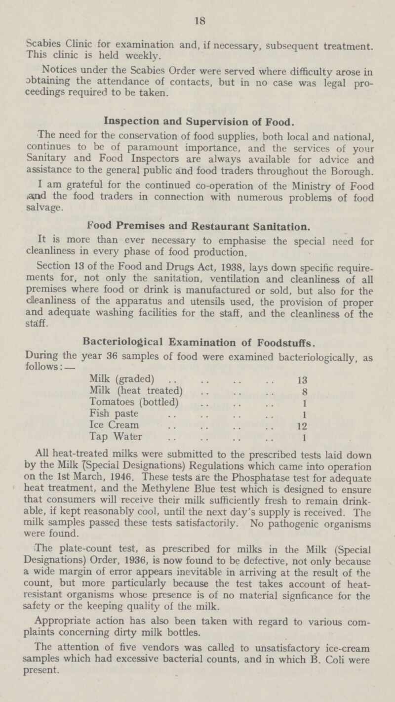 18 Scabies Clinic for examination and, if necessary, subsequent treatment. This clinic is held weekly. Notices under the Scabies Order were served where difficulty arose in obtaining the attendance of contacts, but in no case was legal pro ceedings required to be taken. Inspection and Supervision of Food. The need for the conservation of food supplies, both local and national, continues to be of paramount importance, and the services of your Sanitary and Food Inspectors are always available for advice and assistance to the general public and food traders throughout the Borough. I am grateful for the continued co-operation of the Ministry of Food ^nd the food traders in connection with numerous problems of food salvage. Food Premises and Restaurant Sanitation. It is more than ever necessary to emphasise the special need for cleanliness in every phase of food production. Section 13 of the Food and Drugs Act, 1938, lays down specific require ments for, not only the sanitation, ventilation and cleanliness of all premises where food or drink is manufactured or sold, but also for the cleanliness of the apparatus and utensils used, the provision of proper and adequate washing facilities for the staff, and the cleanliness of the staff. Bacteriological Examination of Foodstuffs. During the year 36 samples of food were examined bacteriologically, as follows: — Milk (graded) 13 Milk (heat treated) 8 Tomatoes (bottled) 1 Fish paste 1 Ice Cream 12 Tap Water 1 All heat-treated milks were submitted to the prescribed tests laid down by the Milk {Special Designations) Regulations which came into operation on the 1st March, 1946. These tests are the Phosphatase test for adequate heat treatment, and the Methylene Blue test which is designed to ensure that consumers will receive their milk sufficiently fresh to remain drink able, if kept reasonably cool, until the next day's supply is received. The milk samples passed these tests satisfactorily. No pathogenic organisms were found. The plate-count test, as prescribed for milks in the Milk (Special Designations) Order, 1936, is now found to be defective, not only because a wide margin of error appears inevitable in arriving at the result of the count, but more particularly because the test takes account of heat resistant organisms whose presence is of no material signficance for the safety or the keeping quality of the milk. Appropriate action has also been taken with regard to various com plaints concerning dirty milk bottles. The attention of five vendors was called to unsatisfactory ice-cream samples which had excessive bacterial counts, and in which B. Coli were present.