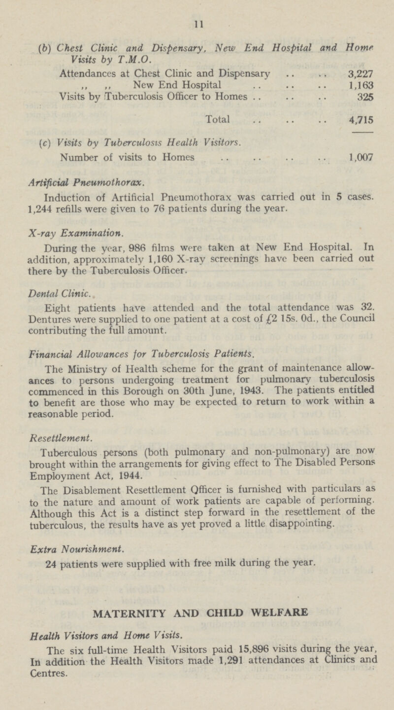 11 (b) Chest Clinic and Dispensary, New End Hospital and Home Visits by T.M.O. Attendances at Chest Clinic and Dispensary 3,227 ,, ,, New End Hospital 1,163 Visits by Tuberculosis Officer to Homes 325 Total 4,715 (c) Visits by Tuberculosis Health Visitors. Number of visits to Homes 1,007 Artificial Pneumothorax. Induction of Artificial Pneumothorax was carried out in 5 cases. 1,244 refills were given to 76 patients during the year. X-ray Examination. During the year, 986 films were taken at New End Hospital. In addition, approximately 1,160 X-ray screenings have been carried out there by the Tuberculosis Officer. Dental Clinic. Eight patients have attended and the total attendance was 32. Dentures were supplied to one patient at a cost of £2 15s. 0d., the Council contributing the full amount. Financial Allowances for Tuberculosis Patients. The Ministry of Health scheme for the grant of maintenance allow¬ ances to persons undergoing treatment for pulmonary tuberculosis commenced in this Borough on 30th June, 1943. The patients entitled to benefit are those who may be expected to return to work within a reasonable period. Resettlement. Tuberculous persons (both pulmonary and non-pulmonary) are now brought within the arrangements for giving effect to The Disabled Persons Employment Act, 1944. The Disablement Resettlement Officer is furnished with particulars as to the nature and amount of work patients are capable of performing. Although this Act is a distinct step forward in the resettlement of the tuberculous, the results have as yet proved a little disappointing. Extra Nourishment. 24 patients were supplied with free milk during the year. MATERNITY AND CHILD WELFARE Health Visitors and Home Visits. The six full-time Health Visitors paid 15,896 visits during the year, In addition the Health Visitors made 1,291 attendances at Clinics and Centres.