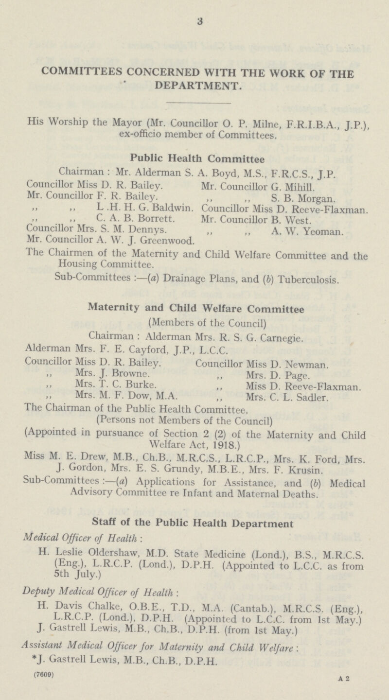 3 COMMITTEES CONCERNED WITH THE WORK OF THE DEPARTMENT. His Worship the Mayor (Mr. Councillor O. P. Milne, F.R.I.B.A., J.P.), ex-officio member of Committees. Public Health Committee Chairman : Mr. Alderman S. A. Boyd, M.S., F.R.C.S., J.P. Councillor Miss D. R. Bailey. Mr. Councillor G. Mihill. Mr. Councillor F. R. Bailey. ,, ,, S. B. Morgan. ,, ,, L .H. H. G. Baldwin. Councillor Miss D. Reeve-Flaxman. ,, ,, C. A. B. Borrett. Mr. Councillor B. West. Councillor Mrs. S. M. Dennys. „ ,, A. W. Yeoman. Mr. Councillor A. W. J. Greenwood. The Chairmen of the Maternity and Child Welfare Committee and the Housing Committee. Sub-Committees :—(a) Drainage Plans, and (b) Tuberculosis. Maternity and Child Welfare Committee (Members of the Council) Chairman : Alderman Mrs. R. S. G. Carnegie. Alderman Mrs. F. E. Cayford, J.P., L.C.C. Councillor Miss D. R. Bailey. Councillor Miss D. Newman. ,, Mrs. J. Browne. ,, Mrs. D. Page. ,, Mrs. T. C. Burke. ,, Miss D. Reeve-Flaxman. ,, Mrs. M. F. Dow, M.A. ,, Mrs. C. L. Sadler. The Chairman of the Public Health Committee. (Persons not Members of the Council) (Appointed in pursuance of Section 2 (2) of the Maternity and Child Welfare Act, 1918.) Miss M. E. Drew, M.B., Ch.B., M.R.C.S., L.R.C.P., Mrs. K. Ford, Mrs. J. Gordon, Mrs. E. S. Grundy, M.B.E., Mrs. F. Krusin. Sub-Committees :—(a) Applications for Assistance, and (b) Medical Advisory Committee re Infant and Maternal Deaths. Staff of the Public Health Department Medical Officer of Health : H. Leslie Oldershaw, M.D. State Medicine (Lond.), B.S., M.R.C.S. (Eng.), L.R.C.P. (Lond.), D.P.H. (Appointed to L.C.C. as from 5th July.) Deputy Medical Officer of Health : H. Davis Chalke, O.B.E., T.D., M.A. (Cantab.), M.R.C.S. (Eng.), L.R.C.P. (Lond.), D.P.H. (Appointed to L.C.C. from 1st May.) J. Gastrell Lewis, MB., Ch.B., D.P.H. (from 1st May.) Assistant Medical Officer for Maternity and Child Welfare : *J. Gastrell Lewis, M.B., Ch.B., D.P.H. (7609) a 2