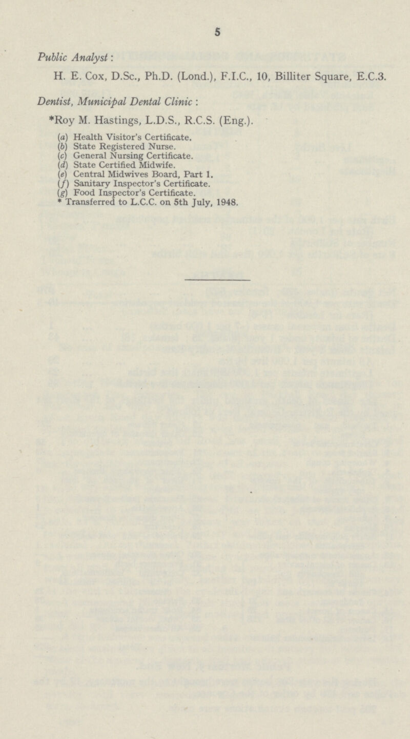 5 Public Analyst: H. E. Cox, D.Sc., Ph.D. (Lond.), F.I.C., 10, Billiter Square, E.C.3. Dentist, Municipal Dental Clinic : *Roy M. Hastings, L.D.S., R.C.S. (Eng.). (a) Health Visitor's Certificate. (b)State Registered Nurse. (c) General Nursing Certificate. (d) State Certified Midwife. (e) Central Mid wives Board, Part 1. (f) Sanitary Inspector's Certificate. (g) Food Inspector's Certificate. * Transferred to L.C.C. on 5th July, 1948.