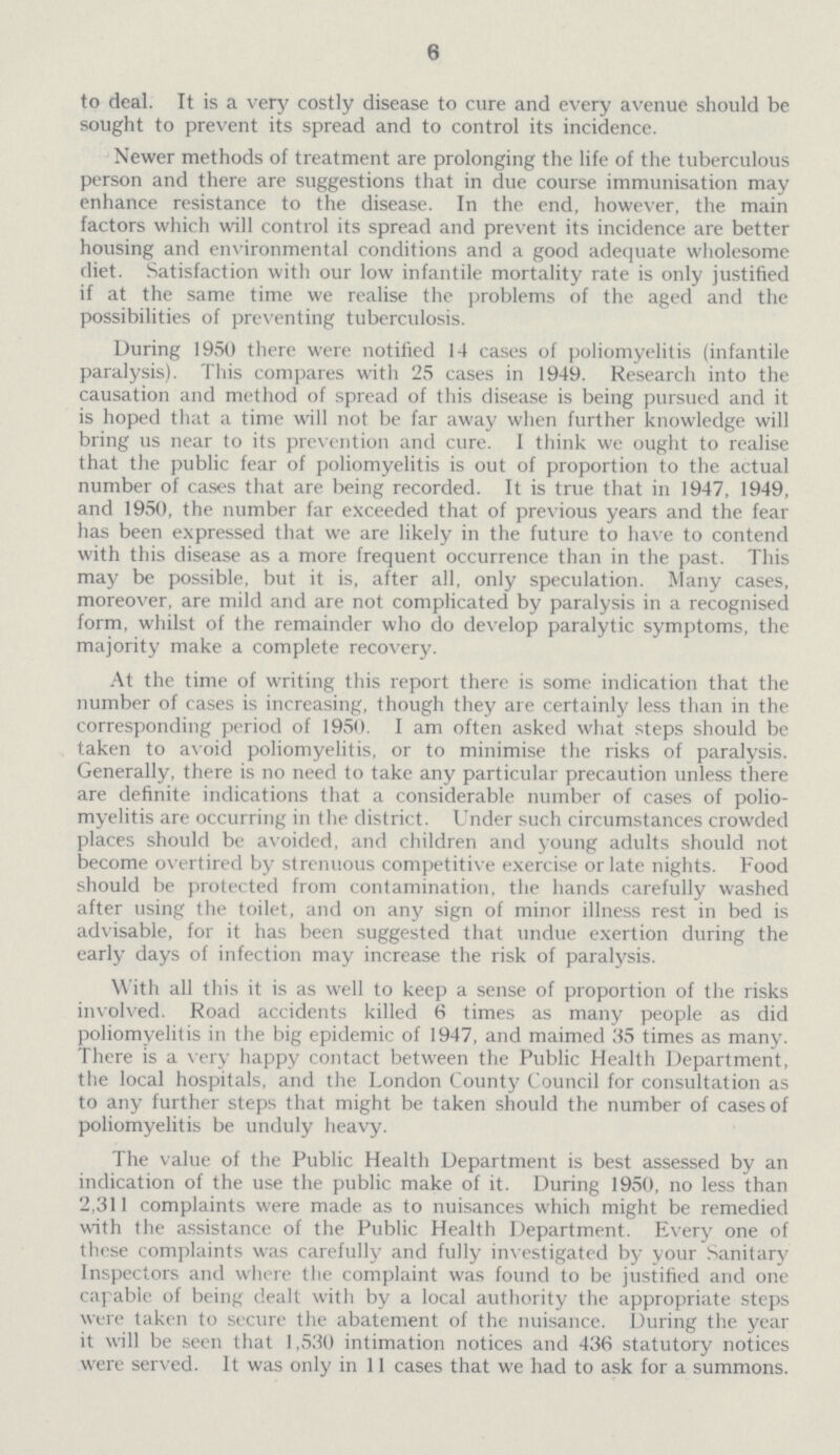 6 to deal. It is a very costly disease to cure and every avenue should be sought to prevent its spread and to control its incidence. Newer methods of treatment are prolonging the life of the tuberculous person and there are suggestions that in due course immunisation may enhance resistance to the disease. In the end, however, the main factors which will control its spread and prevent its incidence are better housing and environmental conditions and a good adequate wholesome diet. Satisfaction with our low infantile mortality rate is only justified if at the same time we realise the problems of the aged and the possibilities of preventing tuberculosis. During 1950 there were notified 14 cases of poliomyelitis (infantile paralysis). This compares with 25 cases in 1949. Research into the causation and method of spread of this disease is being pursued and it is hoped that a time will not be far away when further knowledge will bring us near to its prevention and cure. I think we ought to realise that the public fear of poliomyelitis is out of proportion to the actual number of cases that are being recorded. It is true that in 1947, 1949, and 1950, the number far exceeded that of previous years and the fear has been expressed that we are likely in the future to have to contend with this disease as a more frequent occurrence than in the past. This may be possible, but it is, after all, only speculation. Many cases, moreover, are mild and are not complicated by paralysis in a recognised form, whilst of the remainder who do develop paralytic symptoms, the majority make a complete recovery. At the time of writing this report there is some indication that the number of cases is increasing, though they are certainly less than in the corresponding period of 1950. I am often asked what steps should be taken to avoid poliomyelitis, or to minimise the risks of paralysis. Generally, there is no need to take any particular precaution unless there are definite indications that a considerable number of cases of polio myelitis are occurring in the district. Under such circumstances crowded places should be avoided, and children and young adults should not become overtired by strenuous competitive exercise or late nights. Food should be protected from contamination, the hands carefully washed after using the toilet, and on any sign of minor illness rest in bed is advisable, for it has been suggested that undue exertion during the early days of infection may increase the risk of paralysis. With all this it is as well to keep a sense of proportion of the risks involved. Road accidents killed 6 times as many people as did poliomyelitis in the big epidemic of 1947, and maimed 35 times as many. There is a very happy contact between the Public Health Department, the local hospitals, and the London County Council for consultation as to any further steps that might be taken should the number of cases of poliomyelitis be unduly heavy. The value of the Public Health Department is best assessed by an indication of the use the public make of it. During 1950, no less than 2,311 complaints were made as to nuisances which might be remedied with the assistance of the Public Health Department. Every one of these complaints was carefully and fully investigated by your Sanitary Inspectors and where the complaint was found to be justified and one capable of being dealt with by a local authority the appropriate steps were taken to secure the abatement of the nuisance. During the year it will be seen that 1,530 intimation notices and 436 statutory notices were served. It was only in 11 cases that we had to ask for a summons.
