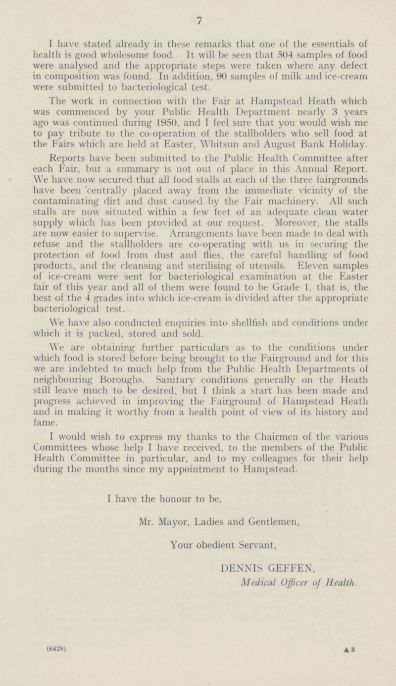 7 I have stated already in these remarks that one of the essentials of health is good wholesome food. It will be seen that 504 samples of food were analysed and the appropriate steps were taken where any defect in composition was found. In addition, 90 samples of milk and ice-cream were submitted to bacteriological test. The work in connection with the Fair at Hampstead Heath which was commenced by your Public Health Department nearly 3 years ago was continued during 1950, and I feel sure that you would wish me to pay tribute to the co-operation of the stallholders who sell food at the Fairs which are held at Easter, Whitsun and August Bank Holiday. Reports have been submitted to the Public Health Committee after each Fair, but a summary is not out of place in this Annual Report. We have now secured that all food stalls at each of the three fairgrounds have been centrally placed away from the immediate vicinity of the contaminating dirt and dust caused by the Fair machinery. All such stalls are now situated within a few feet of an adequate clean water supply which has been provided at our request. Moreover, the stalls are now easier to supervise. Arrangements have been made to deal with refuse and the stallholders are co-operating with us in securing the protection of food from dust and flies, the careful handling of food products, and the cleansing and sterilising of utensils. Eleven samples of ice-cream were sent for bacteriological examination at the Easter fair of this year and all of them were found to be Grade 1, that is, the best of the 4 grades into which ice-cream is divided after the appropriate bacteriological test. We have also conducted enquiries into shellfish and conditions under which it is packed, stored and sold. We are obtaining further particulars as to the conditions under which food is stored before being brought to the Fairground and for this we are indebted to much help from the Public Health Departments of neighbouring Boroughs. Sanitary conditions generally on the Heath still leave much to be desired, but I think a start has been made and progress achieved in improving the Fairground of Hampstead Heath and in making it worthy from a health point of view of its history and fame. I would wish to express my thanks to the Chairmen of the various Committees whose help I have received, to the members of the Public Health Committee in particular, and to my colleagues for their help during the months since my appointment to Hampstead. I have the honour to be, Mr. Mayor, Ladies and Gentlemen, Your obedient Servant, DENNIS GEFFEN, Medical Officer of Health. (6428) A8