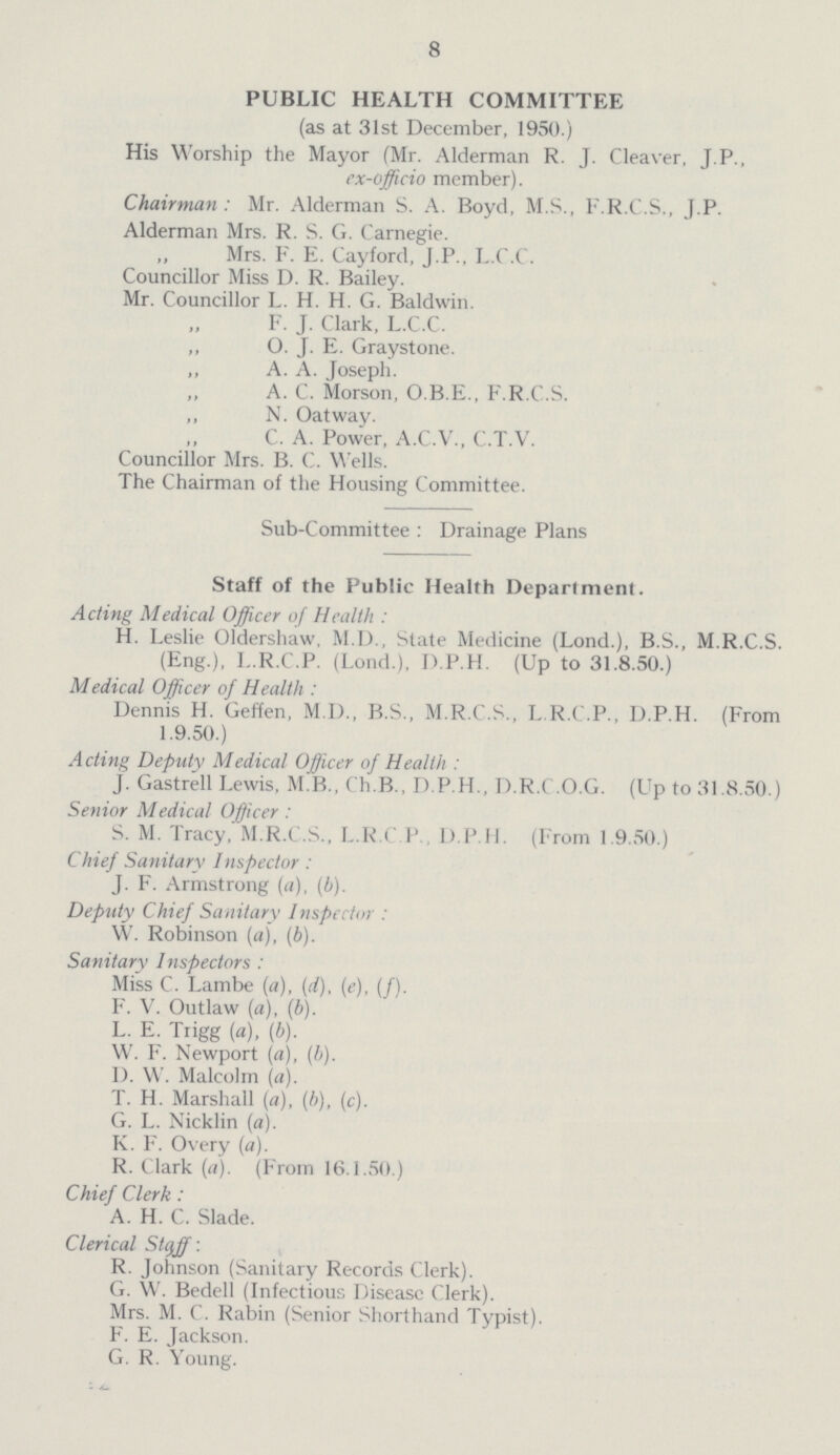 8 PUBLIC HEALTH COMMITTEE (as at 31st December, 1950.) His Worship the Mayor (Mr. Alderman R. J. Cleaver, J.P., ex-officio member). Chairman: Mr. Alderman S. A. Boyd, M.S., F.R.C.S., J.P. Alderman Mrs. R. S. G. Carnegie. ,, Mrs. F. E. Cayford, J.P., L.C.C. Councillor Miss D. R. Bailey. Mr. Councillor L. H. H. G. Baldwin. „F. J. Clark, L.C.C. „O. J. E. Graystone. „ A. A. Joseph. „A. C. Morson, O.B.E., F.R.C.S. ,, N. Oatway. C. A. Power, A.C.V., C.T.V. Councillor Mrs. B. C. Wells. The Chairman of the Housing Committee. Sub-Committee: Drainage Plans Staff of the Public Health Department. Acting Medical Officer of Health: H. Leslie Oldershaw, M.D., State Medicine (Lond.), B.S., M.R.C.S. (Eng.), I..R.C.P. (Lond.), D.P.H. (Up to 31.8.50.) Medical Officer of Health: Dennis H. Geffen, M.D., B.S., M.R.C.S., L.R.C.P., D.P.H. (From 1.9.50.) Acting Deputy Medical Officer of Health: J. Gastrell Lewis, M.B., Ch.B., D.P.H., D.R.C.O.G. (Up to 31.8.50.) Senior Medical Officer: S. M. Tracy, M.R.C.S., L.R.C.P., D.P.H. (From 1.9.50.) Chief Sanitary Inspector: J. F. Armstrong (a), (b). Deputy Chief Sanitary Inspector: W. Robinson (a), (b). Sanitary Inspectors: Miss C. Lambe (a), (d), (e), (f). F. V. Outlaw (a), (b). L. E. Trigg (a), (b). W. F. Newport (a), (b). D. W. Malcolm (a). T. H. Marshall (a), (b), (c). G. L. Nicklin (a). K. F. Overy (a). R. Clark (a). (From 16.1.50.) Chief Clerk: A. H. C. Slade. Clerical Stqjf: R. Johnson (Sanitary Records Clerk). G. W. Bedell (Infectious Disease Clerk). Mrs. M. C. Rabin (Senior Shorthand Typist). F. E. Jackson. G. R. Young.