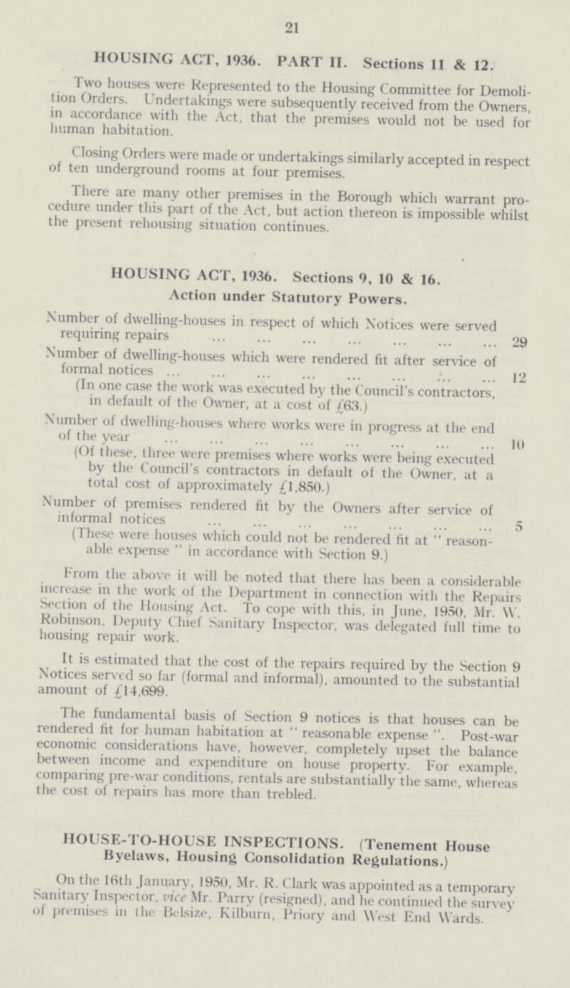 21 HOUSING ACT, 1936. PART II. Sections 11 & 12. Two houses were Represented to the Housing Committee for Demoli tion Orders. Undertakings were subsequently received from the Owners, in accordance with the Act, that the premises would not be used for human habitation. Closing Orders were made or undertakings similarly accepted in respect of ten underground rooms at four premises. There are many other premises in the Borough which warrant pro cedure under this part of the Act, but action thereon is impossible whilst the present rehousing situation continues. HOUSING ACT, 1936. Sections 9, 10 & 16. Action under Statutory Powers. Number of dwelling-houses in respect of which Notices were served requiring repairs 29 Number of dwelling-houses which were rendered fit after service of formal notices 12 (In one case the work was executed by the Council's contractors, in default of the Owner, at a cost of £63.) Number of dwelling-houses where works were in progress at the end of the year 10 (Of these, three were premises where works were being executed by the Council's contractors in default of the Owner, at a total cost of approximately £1,850.) Number of premises rendered fit by the Owners after service of informal notices 5 (These were houses which could not be rendered fit at “reason able expense  in accordance with Section 9.) From the above it will be noted that there has been a considerable increase in the work of the Department in connection with the Repairs Section of the Housing Act. To cope with this, in June, 1950, Mr. W. Robinson, Deputy Chief Sanitary Inspector, was delegated full time to housing repair work. It is estimated that the cost of the repairs required by the Section 9 Notices served so far (formal and informal), amounted to the substantial amount of £14,699. The fundamental basis of Section 9 notices is that houses can be rendered fit for human habitation at “reasonable expense. Post-war economic considerations have, however, completely upset the balance between income and expenditure on house property. For example, comparing pre-war conditions, rentals are substantially the same, whereas the cost of repairs has more than trebled. HOUSE-TO-HOUSE INSPECTIONS. (Tenement House Byelaws, Housing Consolidation Regulations.) On the 16th January, 1950, Mr. R. Clark was appointed as a temporary Sanitary Inspector, vice Mr. Parry (resigned), and he continued the survey of premises in the Belsize, Kilburn, Priory and West End Wards.