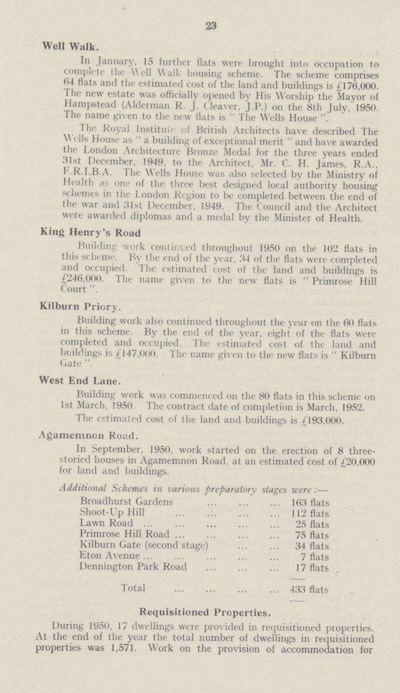 23 Well Walk. In January, 15 further flats were brought into occupation to complete the Well Walk housing scheme. The scheme comprises 64 flats and the estimated cost of the land and buildings is £176,000. The new estate was officially opened by His Worship the Mayor of Hampstead (Alderman R. J. Cleaver, J.P.) on the 8th July, 1950. The name given to the new flats is The Wells House The Royal Institute of British Architects have described The Wells House as “a building of exceptional merit and have awarded the London Architecture Bronze Medal for the three years ended 31st December, 1949, to the Architect, Mr. C. H. James, R.A., F.R.I.B.A. The Wells House was also selected by the Ministry of Health as one of the three best designed local authority housing schemes in the London Region to be completed between the end of the war and 31st December, 1949. The Council and the Architect were awarded diplomas and a medal by the Minister of Health. King Henry's Road Building work continued throughout 1950 on the 102 flats in this scheme. By the end of the year, 34 of the flats were completed and occupied. The estimated cost of the land and buildings is £246,000. The name given to the new flats is Primrose Hill Court Kilburn Priory. Building work also continued throughout the year on the 60 flats in this scheme. By the end of the year, eight of the flats were completed and occupied. The estimated cost of the land and buildings is £147,000. The name given to the new flats is Kilburn Gate . West End Lane. Building work was commenced on the 80 flats in this scheme on 1st March, 1950. The contract date of completion is March, 1952. The estimated cost of the land and buildings is £193,000. Agamemnon Road. In September, 1950, work started on the erection of 8 three storied houses in Agamemnon Road, at an estimated cost of £20,000 for land and buildings. Additional Schemes in various preparatory stages were:— Broadhurst Gardens 163 flats Shoot-Up Hill 112 flats Lawn Road 25 flats Primrose Hill Road 75 flats Kilburn Gate (second stage) 34 flats Eton Avenue 7 flats Dennington Park Road 17 flats Total 433 flats Requisitioned Properties. During 1950, 17 dwellings were provided in requisitioned properties. At the end of the year the total number of dwellings in requisitioned properties was 1,571. Work on the provision of accommodation for