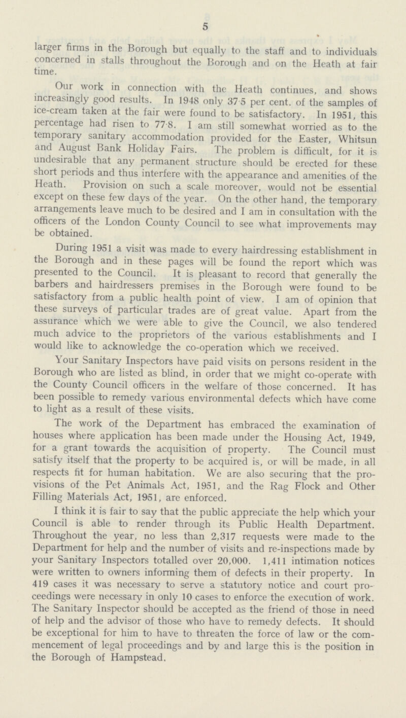 5 larger firms in the Borough but equally to the staff and to individuals concerned in stalls throughout the Borough and on the Heath at fair time. Our work in connection with the Heath continues, and shows increasingly good results. In 1948 only 37 5 per cent. of the samples of ice-cream taken at the fair were found to be satisfactory. In 1951, this percentage had risen to 77 8. I am still somewhat worried as to the temporary sanitary accommodation provided for the Easter, Whitsun and August Bank Holiday Fairs. The problem is difficult, for it is undesirable that any permanent structure should be erected for these short periods and thus interfere with the appearance and amenities of the Heath. Provision on such a scale moreover, would not be essential except on these few days of the year. On the other hand, the temporary arrangements leave much to be desired and I am in consultation with the officers of the London County Council to see what improvements may be obtained. During 1951 a visit was made to every hairdressing establishment in the Borough and in these pages will be found the report which was presented to the Council. It is pleasant to record that generally the barbers and hairdressers premises in the Borough were found to be satisfactory from a public health point of view. I am of opinion that these surveys of particular trades are of great value. Apart from the assurance which we were able to give the Council, we also tendered much advice to the proprietors of the various establishments and I would like to acknowledge the co-operation which we received. Your Sanitary Inspectors have paid visits on persons resident in the Borough who are listed as blind, in order that we might co-operate with the County Council officers in the welfare of those concerned. It has been possible to remedy various environmental defects which have come to light as a result of these visits. The work of the Department has embraced the examination of houses where application has been made under the Housing Act, 1949, for a grant towards the acquisition of property. The Council must satisfy itself that the property to be acquired is, or will be made, in all respects fit for human habitation. We are also securing that the pro visions of the Pet Animals Act, 1951, and the Rag Flock and Other Filling Materials Act, 1951, are enforced. I think it is fair to say that the public appreciate the help which your Council is able to render through its Public Health Department. Throughout the year, no less than 2,317 requests were made to the Department for help and the number of visits and re-inspections made by your Sanitary Inspectors totalled over 20,000. 1,411 intimation notices were written to owners informing them of defects in their property. In 419 cases it was necessary to serve a statutory notice and court pro ceedings were necessary in only 10 cases to enforce the execution of work. The Sanitary Inspector should be accepted as the friend of those in need of help and the advisor of those who have to remedy defects. It should be exceptional for him to have to threaten the force of law or the com mencement of legal proceedings and by and large this is the position in the Borough of Hampstead.