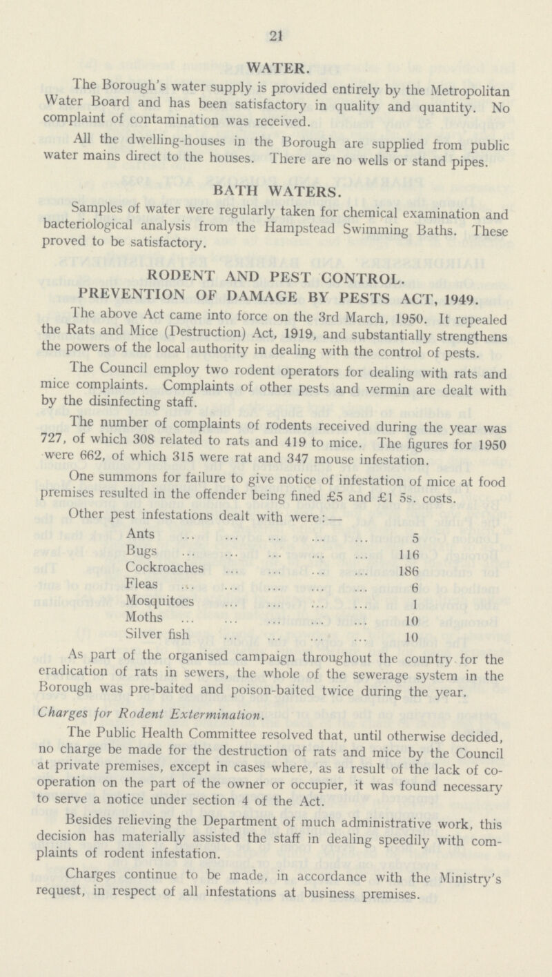 21 WATER. The Borough's water supply is provided entirely by the Metropolitan Water Board and has been satisfactory in quality and quantity. No complaint of contamination was received. All the dwelling-houses in the Borough are supplied from public water mains direct to the houses. There are no wells or stand pipes. BATH WATERS. Samples of water were regularly taken for chemical examination and bacteriological analysis from the Hampstead Swimming Baths. These proved to be satisfactory. RODENT AND PEST CONTROL. PREVENTION OF DAMAGE BY PESTS ACT, 1949. The above Act came into force on the 3rd March, 1950. It repealed the Rats and Mice (Destruction) Act, 1919, and substantially strengthens the powers of the local authority in dealing with the control of pests. The Council employ two rodent operators for dealing with rats and mice complaints. Complaints of other pests and vermin are dealt with by the disinfecting staff. The number of complaints of rodents received during the year was 727, of which 308 related to rats and 419 to mice. The figures for 1950 were 662, of which 315 were rat and 347 mouse infestation. One summons for failure to give notice of infestation of mice at food premises resulted in the offender being fined £5 and £1 5s. costs. Other pest infestations dealt with were: — Ants 5 Bugs 116 Cockroaches 186 Fleas 6 Mosquitoes 1 Moths 10 Silver fish 10 As part of the organised campaign throughout the country for the eradication of rats in sewers, the whole of the sewerage system in the Borough was pre-baited and poison-baited twice during the year. Charges for Rodent Extermination. The Public Health Committee resolved that, until otherwise decided, no charge be made for the destruction of rats and mice by the Council at private premises, except in cases where, as a result of the lack of co operation on the part of the owner or occupier, it was found necessary to serve a notice under section 4 of the Act. Besides relieving the Department of much administrative work, this decision has materially assisted the staff in dealing speedily with com plaints of rodent infestation. Charges continue to be made, in accordance with the Ministry's request, in respect of all infestations at business premises.