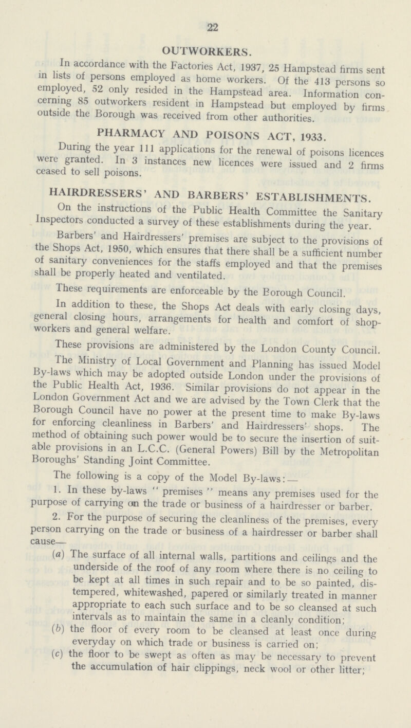 22 OUTWORKERS. In accordance with the Factories Act, 1937, 25 Hampstead firms sent in lists of persons employed as home workers. Of the 413 persons so employed, 52 only resided in the Hampstead area. Information con cerning 85 outworkers resident in Hampstead but employed by firms outside the Borough was received from other authorities. PHARMACY AND POISONS ACT, 1933. During the year 111 applications for the renewal of poisons licences were granted. In 3 instances new licences were issued and 2 firms ceased to sell poisons. HAIRDRESSERS' AND BARBERS' ESTABLISHMENTS. On the instructions of the Public Health Committee the Sanitary Inspectors conducted a survey of these establishments during the year. Barbers' and Hairdressers' premises are subject to the provisions of the Shops Act, 1950, which ensures that there shall be a sufficient number of sanitary conveniences for the staffs employed and that the premises shall be properly heated and ventilated. These requirements are enforceable by the Borough Council. In addition to these, the Shops Act deals with early closing days, general closing hours, arrangements for health and comfort of shop workers and general welfare. These provisions are administered by the London County Council. The Ministry of Local Government and Planning has issued Model By-laws which may be adopted outside London under the provisions of the Public Health Act, 1936. Similar provisions do not appear in the London Government Act and we are advised by the Town Clerk that the Borough Council have no power at the present time to make By-laws for enforcing cleanliness in Barbers' and Hairdressers' shops. The method of obtaining such power would be to secure the insertion of suit able provisions in an L.C.C. (General Powers) Bill by the Metropolitan Boroughs' Standing Joint Committee. The following is a copy of the Model By-laws: — 1. In these by-laws premises means any premises used for the purpose of carrying on the trade or business of a hairdresser or barber. 2. For the purpose of securing the cleanliness of the premises, every person carrying on the trade or business of a hairdresser or barber shall cause— (a) The surface of all internal walls, partitions and ceilings and the underside of the roof of any room where there is no ceiling to be kept at all times in such repair and to be so painted, dis tempered, whitewashed, papered or similarly treated in manner appropriate to each such surface and to be so cleansed at such intervals as to maintain the same in a cleanly condition; (b) the floor of every room to be cleansed at least once during everyday on which trade or business is carried on; (c) the floor to be swept as often as may be necessary to prevent the accumulation of hair clippings, neck wool or other litter;