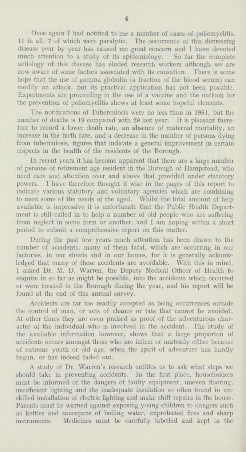 4 Once again I had notified to me a number of cases of poliomyelitis, 11 in all, 7 of which were paralytic. The occurrence of this distressing disease year by year has caused me great concern and I have devoted much attention to a study of its epidemiology. So far the complete aetiology of) this disease has eluded research workers although we are now aware of some factors associated with its causation. There is some hope that the use of gamma globulin (a fraction of the blood serum) can modify an attack, but its practical application has not been possible. Experiments are proceeding in the use of a vaccine and the outlook for the prevention of poliomyelitis shows at least some hopeful elements. The notifications of Tuberculosis were no less than in 1951, but the number of deaths is 19 compared with 29 last year. It is pleasant there fore to record a lower death rate, an absence of maternal mortality, an increase in the birth rate, and a decrease in the number of persons dying from tuberculosis, figures that indicate a general improvement in certain respects in the health of the residents of the Borough. In recent years it has become apparent that there are a large number of persons of retirement age resident in the Borough of Hampstead, who need care and attention over and above that provided under statutory powers. I have therefore thought it wise in the pages of this report to indicate various statutory and voluntary agencies which are combining to meet some of the needs of the aged. Whilst the total amount of help available is impressive it is unfortunate that the Public Health Depart ment is still called in to help a number of old people who are suffering from neglect in some form or another, and I am hoping within a short period to submit a comprehensive report on this matter. During the past few years much attention has been drawn to the number of accidents, many of them fatal, which are occurring in our factories, in our streets and in our homes, for it is generally acknow ledged that many of these accidents are avoidable. With this in mind, I asked Dr. M. D. Warren, the Deputy Medical Officer of Health to enquire in so far as might be possible, into the accidents which occurred or were treated in the Borough during the year, and his report will be found at the end of this annual survey. Accidents are far too readily accepted as being occurrences outside the control of man, or acts of chance or fate that cannot be avoided. At other times they are even praised as proof of the adventurous char acter of the individual who is involved in the accident. The study of the available information however, shows that a large proporton of accidents occurs amongst those who are infirm or unsteady either because of extreme youth or old age, when the spirit of adventure has hardly begun, or has indeed faded out. A study of Dr. Warren's research entitles us to ask what steps we should take in preventing accidents. In the first place, householders must be informed of the dangers of faulty equipment, uneven flooring, insufficient lighting and the inadequate insulation so often found in un skilled installation of electric lighting and make shift repairs in the house. Parents must be warned against exposing young children to dangers such as kettles and saucepans of boiling water, unprotected fires and sharp instruments. Medicines must be carefully labelled and kept in the