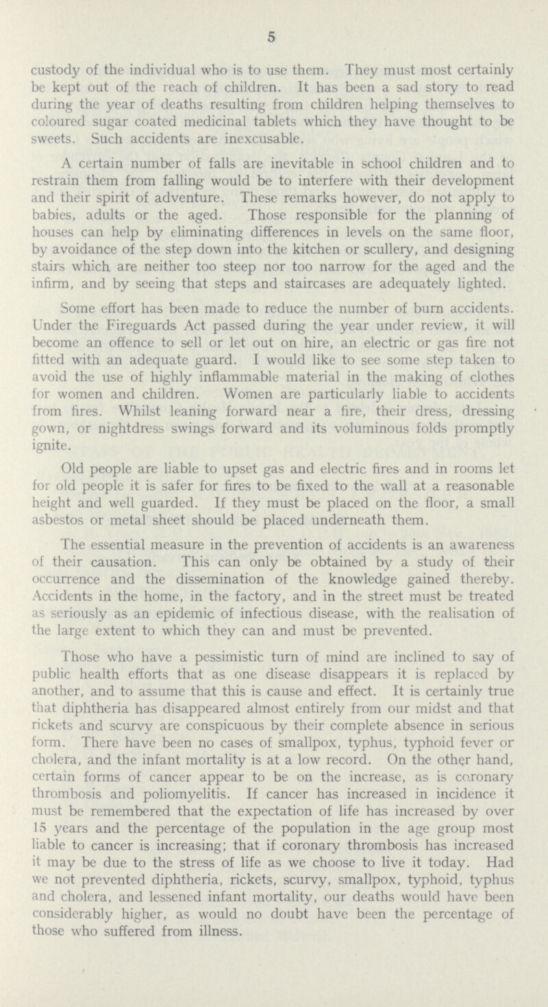 5 custody of the individual who is to use them. They must most certainly be kept out of the reach of children. It has been a sad story to read during the year of deaths resulting from children helping themselves to coloured sugar coated medicinal tablets which they have thought to be sweets. Such accidents are inexcusable. A certain number of falls are inevitable in school children and to restrain them from falling would be to interfere with their development and their spirit of adventure. These remarks however, do not apply to babies, adults or the aged. Those responsible for the planning of houses can help by eliminating differences in levels on the same floor, by avoidance of the step down into the kitchen or scullery, and designing stairs which are neither too steep nor too narrow for the aged and the infirm, and by seeing that steps and staircases are adequately lighted. Some effort has been made to reduce the number of burn accidents. Under the Fireguards Act passed during the year under review, it will become an offence to sell or let out on hire, an electric or gas fire not fitted with an adequate guard. I would like to see some step taken to avoid the use of highly inflammable material in the making of clothes for women and children. Women are particularly liable to accidents from fires. Whilst leaning forward near a fire, their dress, dressing gown, or nightdress swings forward and its voluminous folds promptly ignite. Old people are liable to upset gas and electric fires and in rooms let for old people it is safer for fires to be fixed to the wall at a reasonable height and well guarded. If they must be placed on the floor, a small asbestos or metal sheet should be placed underneath them. The essential measure in the prevention of accidents is an awareness of their causation. This can only be obtained by a study of their occurrence and the dissemination of the knowledge gained thereby. Accidents in the home, in the factory, and in the street must be treated as seriously as an epidemic of infectious disease, with the realisation of the large extent to which they can and must be prevented. Those who have a pessimistic turn of mind are inclined to say of public health efforts that as one disease disappears it is replaced by another, and to assume that this is cause and effect. It is certainly true that diphtheria has disappeared almost entirely from our midst and that rickets and scurvy are conspicuous by their complete absence in serious form. There have been no cases of smallpox, typhus, typhoid fever or cholera, and the infant mortality is at a low record. On the other hand, certain forms of cancer appear to be on the increase, as is coronary thrombosis and poliomyelitis. If cancer has increased in incidence it must be remembered that the expectation of life has increased by over 15 years and the percentage of the population in the age group most liable to cancer is increasing; that if coronary thrombosis has increased it may be due to the stress of life as we choose to live it today. Had we not prevented diphtheria, rickets, scurvy, smallpox, typhoid, typhus and cholera, and lessened infant mortality, our deaths would have been considerably higher, as would no doubt have been the percentage of those who suffered from illness.