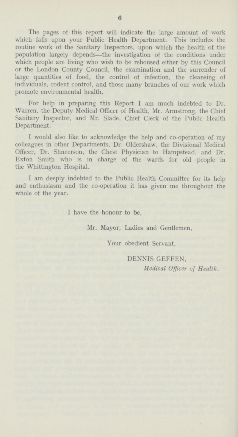 6 The pages of this report will indicate the large amount of work which falls upon your Public Health Department. This includes the routine work of the Sanitary Inspectors, upon which the health of the population largely depends—the investigation of the conditions under which people are living who wish to be rehoused either by this Council or the London County Council, the examination and the surrender of large quantities of food, the control of infection, the cleansing of individuals, rodent control, and those many branches of our work which promote environmental health. For help in preparing this Report I am much indebted to Dr. Warren, the Deputy Medical Officer of Health, Mr. Armstrong, the Chief Sanitary Inspector, and Mr. Slade, Chief Clerk of the Public Health Department. I would also like to acknowledge the help and co-operation of my colleagues in other Departments, Dr. Oldershaw, the Divisional Medical Officer, Dr. Shneerson, the Chest Physician to Hampstead, and Dr. Exton Smith who is in charge of the wards for old people in the Whittington Hospital. I am deeply indebted to the Public Health Committee for its help and enthusiasm and the co-operation it has given me throughout the whole of the year. I have the honour to be, Mr. Mayor, Ladies and Gentlemen, Your obedient Servant, DENNIS GEFFEN, Medical Officer of Health.