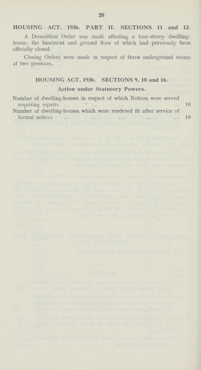 26 HOUSING ACT, 1936. PART II. SECTIONS 11 and 12. A Demolition Order was made affecting a four-storey dwelling house, the basement and ground floor of which had previously been officially closed. Closing Orders were made in respect of three underground rooms at two premises. HOUSING ACT, 1936. SECTIONS 9, 10 and 16. Action under Statutory Powers. Number of dwelling-houses in respect of which Notices were served requiring repairs 10 Number of dwelling-houses which were rendered fit after service of formal notices 10