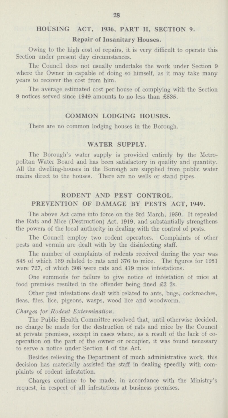 28 HOUSING ACT, 1936, PART II, SECTION 9. Repair of Insanitary Houses. Owing to the high cost of repairs, it is very difficult to operate this Section under present day circumstances. The Council does not usually undertake the work under Section 9 where the Owner in capable of doing so himself, as it may take many years to recover the cost from him. The average estimated cost per house of complying with the Section 9 notices served since 1949 amounts to no less than £535. COMMON LODGING HOUSES. There are no common lodging houses in the Borough. WATER SUPPLY. The Borough's water supply is provided entirely by the Metro politan Water Board and has been satisfactory in quality and quantity. All the dwelling-houses in the Borough are supplied from public water mains direct to the houses. There are no wells or stand pipes. RODENT AND PEST CONTROL. PREVENTION OF DAMAGE BY PESTS ACT, 1949. The above Act came into force on the 3rd March, 1950. It repealed the Rats and Mice (Destruction) Act, 1919, and substantially strengthens the powers of the local authority in dealing with the control of pests. The Council employ two rodent operators. Complaints of other pests and vermin are dealt with by the disinfecting staff. The number of complaints of rodents received during the year was 545 of which 169 related to rats and 376 to mice. The figures for 1951 were 727, of which 308 were rats and 419 mice infestations. One summons for failure to give notice of infestation of mice at food premises resulted in the offender being fined £2 2s. Other pest infestations dealt with related to ants, bugs, cockroaches, fleas, flies, lice, pigeons, wasps, wood lice and woodworm. Charges for Rodent Extermination. The Public Health Committee resolved that, until otherwise decided, no charge be made for the destruction of rats and mice by the Council at private premises, except in cases where, as a result of the lack of co operation on the part of the owner or occupier, it was found necessary to serve a notice under Section 4 of the Act. Besides relieving the Department of much administrative work, this decision has materially assisted the staff in dealing speedily with com plaints of rodent infestation. Charges continue to be made, in accordance with the Ministry's request, in respect of all infestations at business premises.