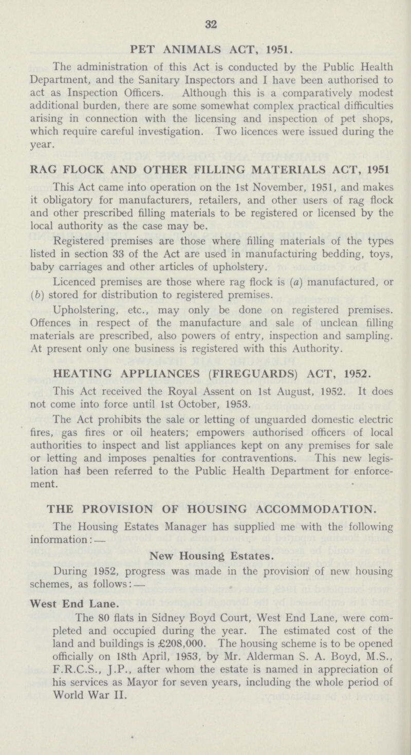 32 PET ANIMALS ACT, 1951. The administration of this Act is conducted by the Public Health Department, and the Sanitary Inspectors and I have been authorised to act as Inspection Officers. Although this is a comparatively modest additional burden, there are some somewhat complex practical difficulties arising in connection with the licensing and inspection of pet shops, which require careful investigation. Two licences were issued during the year. RAG FLOCK AND OTHER FILLING MATERIALS ACT, 1951 This Act came into operation on the 1st November, 1951, and makes it obligatory for manufacturers, retailers, and other users of rag flock and other prescribed filling materials to be registered or licensed by the local authority as the case may be. Registered premises are those where filling materials of the types listed in section 33 of the Act are used in manufacturing bedding, toys, baby carriages and other articles of upholstery. Licenced premises are those where rag flock is (a) manufactured, or (b) stored for distribution to registered premises. Upholstering, etc., may only be done on registered premises. Offences in respect of the manufacture and sale of unclean filling materials are prescribed, also powers of entry, inspection and sampling. At present only one business is registered with this Authority. HEATING APPLIANCES (FIREGUARDS) ACT, 1952. This Act received the Royal Assent on 1st August, 1952. It does not come into force until 1st October, 1953. The Act prohibits the sale or letting of unguarded domestic electric fires, gas fires or oil heaters; empowers authorised officers of local authorities to inspect and list appliances kept on any premises for sale or letting and imposes penalties for contraventions. This new legis lation has been referred to the Public Health Department for enforce ment. THE PROVISION OF HOUSING ACCOMMODATION. The Housing Estates Manager has supplied me with the following information: — New Housing Estates. During 1952, progress was made in the provision of new housing schemes, as follows: — West End Lane. The 80 flats in Sidney Boyd Court, West End Lane, were com pleted and occupied during the year. The estimated cost of the land and buildings is £208,000. The housing scheme is to be opened officially on 18th April, 1953, by Mr. Alderman S. A. Boyd, M.S., F.R.C.S., J.P., after whom the estate is named in appreciation of his services as Mayor for seven years, including the whole period of World War II.