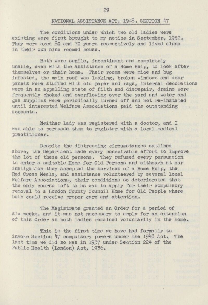 29 NATIONAL ASSISTANCE ACT, 1948, SECTION 47 The conditions under which two old ladies were existing were first brought to ray notice in September, 1952. They were aged 80 and 70 years respectively and lived alone in their own nine roomed house. Both were senile, incontinent and completely unable, even with the assistance of a Home Help, to look after themselves or their home. Their rooms were mice and bug infested, the main roof was leaking, broken windows and door panels were stuffed with old paper and rags, internal decorations were in an appalling state of filth and disrepair, drains were frequently choked and overflowing over the yard and water and gas supplies were periodically turned off and not re-instated until interested Welfare Associations paid the outstanding accounts. Neither lady was registered with a doctor, and I was able to persuade them to register with a local medical practitioner. Despite the distressing circumstances outlined above, the Department made every conceivable effort to improve the lot of these old persons. They refused every persuasion to enter a suitable Home for Old Persons and although at our instigation they accepted the services of a Home Help, the Red Cross Meals, and assistance volunteered by several local Welfare Associations, their conditions so deteriorated that the only course left to us was to apply for their compulsory removal to a London County Council Home for Old People where both could receive proper care and attention. The Magistrate granted an Order for a period of six weeks, and it was not necessary to apply for an extension of this Order as both ladies remained voluntarily in the home. This is the first time we have had formally to invoke Section 47 compulsory powers under the 1948 Act. The last time we did so was in 1937 under Section 224 of the Public Health (London) Act, 1936.