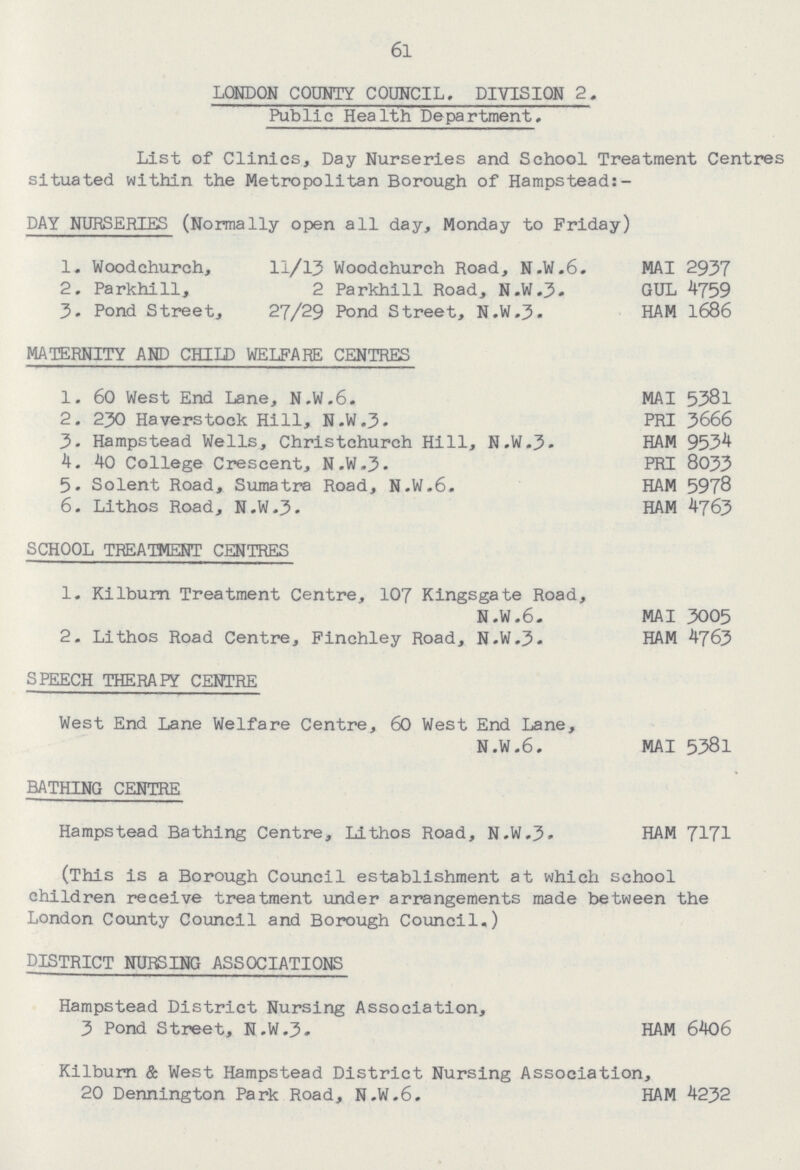 6l LONDON COUNTY COUNCIL. DIVISION 2. Public Health Department. List of Clinics, Day Nurseries and School Treatment Centres situated within the Metropolitan Borough of Hampstead:- DAY NURSERIES (Normally open all day, Monday to Friday) 1. Woodchurch, 11/13 Woodchurch Road, N.W.6. MAI 2937 2. Parkhill, 2 Parkhill Road, N.W.3. GUL 4759 3. Pond Street, 27/29 Pond Street, N.W.3. HAM 1686 MATERNITY AND CHILD WELFARE CENTRES 1. 60 West End Lane, N.W.6. MAI 5381 2. 230 Haverstock Hill, N.W.3. PRI 3666 3. Hampstead Wells, Christchurch Hill, N.W.3. HAM 9534 4. 40 College Crescent, N.W.3. PRI 8033 5. Solent Road, Sumatra Road, N.W.6. HAM 5978 6. Lithos Road, N.W.3. HAM 4763 SCHOOL TREATMENT CENTRES 1. Kilburn Treatment Centre, 107 Kingsgate Road, N.W.6. MAI 3005 2. Lithos Road Centre, Finchley Road, N.W.3. HAM 4763 SPEECH THERAPY CENTRE West End Lane Welfare Centre, 60 West End Lane, N.W.6. MAI 5381 BATHING CENTRE Hampstead Bathing Centre, Lithos Road, N.W.3. HAM 7171 (This is a Borough Council establishment at which school children receive treatment under arrangements made between the London County Council and Borough Council.) DISTRICT NURSING ASSOCIATIONS Hampstead District Nursing Association, 3 Pond Street, N.W.3. HAM 6406 Kilburn & West Hampstead District Nursing Association, 20 Dennington Park Road, N.W.6. HAM 4232