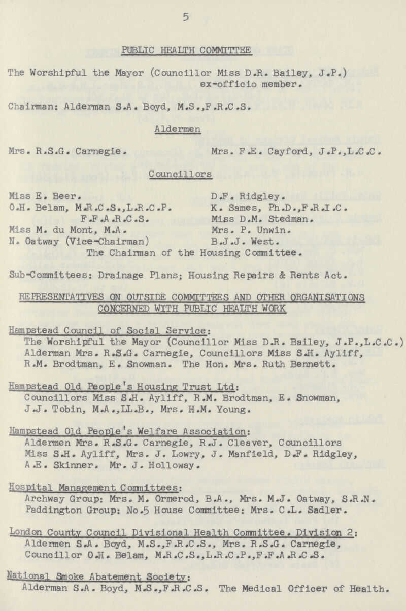 5 PUBLIC HEALTH COMMITTEE The Worshipful the Mayor (Councillor Miss D.R. Bailey, J.P.) ex-officio member. Chairman: Alderman S.A. Boyd, M.S.,F.R.C .S. Aldermen Mrs. R.S.G. Carnegie. Mrs. F.E. Cayford, J.P.,L.C.C. Councillors Miss E. Beer. DF. Ridgley. O.H. Belam, M.R.C .S.,L.R.C .P. K. Sames, Ph.D.,F .R.I .C . P F R.C.S. Mies D.M. Stedman. Miss M. du Mont, M.A. Mrs. P. Unwin. N. Oatway (Vice-Chairman) B.J.J. West. The Chairman of the Housing Comnittee. Sub-Commit tees: Drainage Plans; Housing Repairs & Rents Act. REPRESENTATIVES ON OUTSIDE COMMITTEES AND OTHER ORGANISATIONS CONCERNED WITH PUBLIC HEALTH WORK Hampstead Council of Social Service: The Worshipful the Mayor (Councillor Miss D.R. Bailey, J.P.,L.C.C.) Alderman Mrs. R.S.G. Carnegie, Councillors Miss S.H. Ayliff, R.M. Brodtman, E. Snowman. The Hon. Mrs. Ruth Bennett. Hampstead Old People's Housing Trust Ltd: Councillors Miss S.H. Ayliff, R.M. Brodtman, E. Snowman, J .J . Tobin, M.A.,LL.B., Mrs. H.M. Young. Hampstead Old People's Welfare Association: Aldermen Mrs. R.S.G. Carnegie, R.J. Cleaver, Councillors Miss S.H. Ayliff, Mrs. J. Lowry, J. Manfield, D.F. Ridgley, A E . Skinner. Mr. J. Holloway. Hospital Management Committees: Archway Group: Mrs. M. Ormerod, B.A., Mrs. M.J. Oatway, S.R.N. Paddington Group: No.5 House Committee; Mrs. C.L. Sadler. London County Council Divisional Health Committee. Division 2. Aldermen S.A. Boyd, M.S.,F .R.C .S., Mrs. R.S.G. Carnegie, Councillor O.H. Belam, M.R.C.S.,L.R.C .P.,F.F.A.R.C .S. National Smoke Abatement Society: Alderman S.A. Boyd, M.S.,F.R .C .S. The Medical Officer of Health.