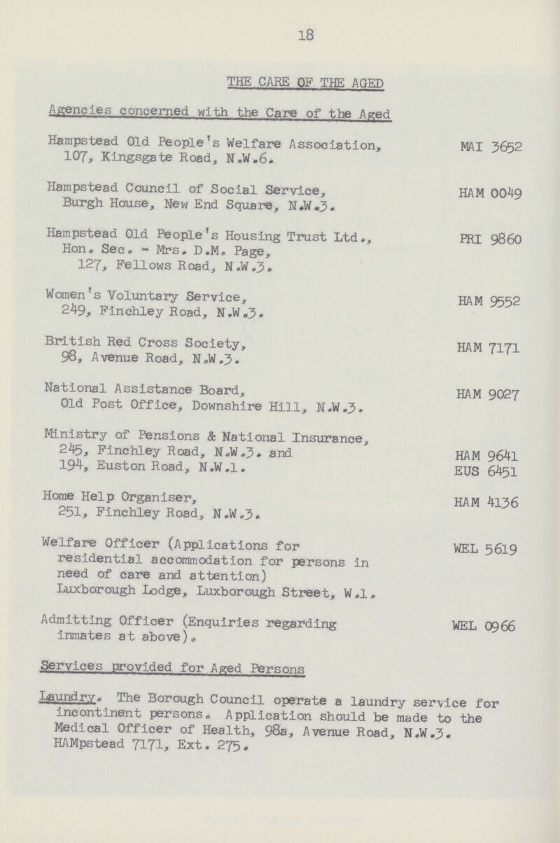 18 THE CARE OF THE AGED Agencies concerned with the Care of the Aged Hampstead Old People's Welfare Association, MAI 3652 107, Kingsgate Road, N.W.6. Hampstead Council of Social Service, HAM 0049 Burgh House, New End Square, N.W.3. Hampstead Old People's Housing Trust Ltd., PRI 9860 Hon. See. - Mrs. D.M. Page, 127, Fellows Road, N.W.J. Women's Voluntary Service, HAM 9552 249, Finchley Road, N.W.3. British Red Cross Society, HAM 7171 98, Avenue Road, N.W.J. National Assistance Board, HAM 9027 Old Post Office, Downshire Hill, N.W.J. Ministry of Pensions & National Insurance, 245, Finchley Road, N.W.3, and HAM 9641 194, Euston Road, N.W.1. EUS 6451 Home Help Organiser, HAM 4136 251, Finchley Road, N.W.3. Welfare Officer (Applications for WEL 5619 residential accommodation for persons in need of care and attention) Luxborough Lodge, Luxborough Street, W.l. Admitting Officer (Enquiries regarding WEL 0966 inmates at above). Services provided for Aged Persons Laundry. The Borough Council operate a laundry service for incontinent persons. Application should be made to the Medical Officer of Health, 98a, Avenue Road, N.W.J. HAMpstead 7171, Ext. 275.