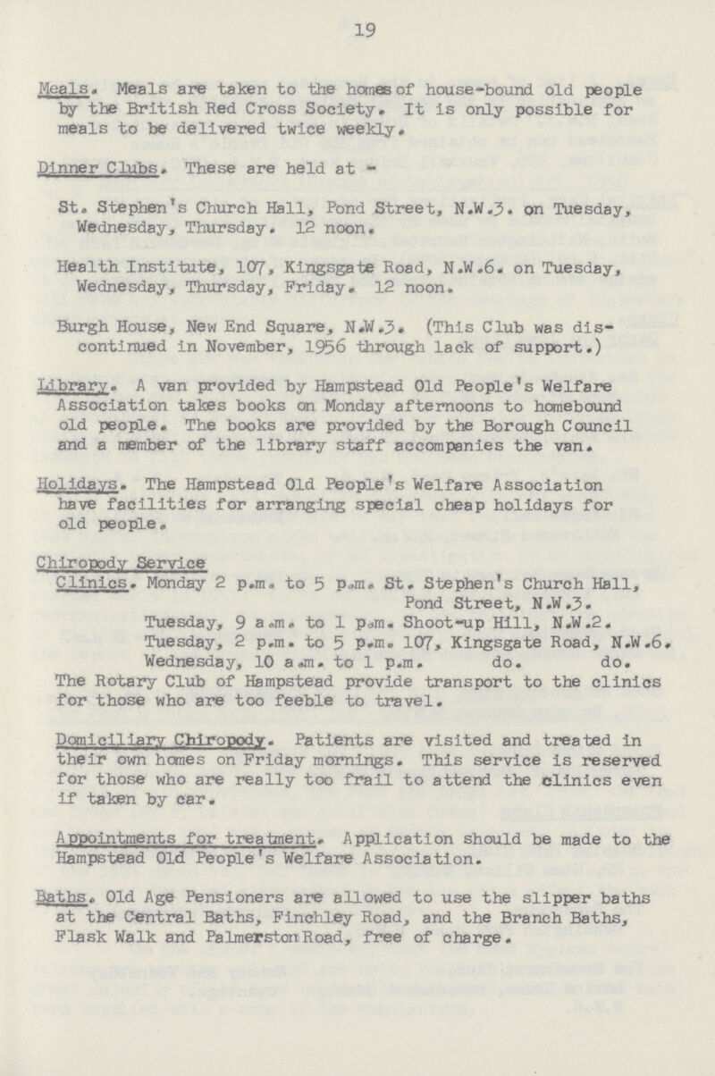 19 Meals. Meals are taken to the homes of house-bound old people by the British Red Cross Society. It is only possible for meals to be delivered twice weekly. Dinner Clubs. These are held at- St. Stephen's Church Hall, Pond Street, N.W.3. on Tuesday, Wednesday, Thursday. 12 noon. Health Institute, 107, Kingsgate Road, N.W.6. on Tuesday, Wednesday* Thursday, Friday. 12 noon. Burgh House, New End Square, N.W.3. (This Club was dis continued in November, 1956 through lack of support.) Library. A van provided by Hampstead Old People's Welfare Association takes books on Monday afternoons to homebound old people. The books are provided by the Borough Council and a member of the library staff accompanies the van. Holidays. The Hampstead Old People's Welfare Association have facilities for arranging special cheap holidays for old people. Chiropody Service Clinics. Monday 2 p.m. to 5 P.m. St. Stephen's Church Hall, Pond Street, N.W.3. Tuesday, 9 a.m. to 1 p.m. Shoot-up Hill, N.W.2. Tuesday, 2 p.m. to 5 P.m. 107, Kingsgate Road, N.W.6. Wednesday, 10 a.m. to 1 p.m. do. do. The Rotary Club of Hampstead provide transport to the clinics for those who are too feeble to travel. Domiciliary Chiropody. Patients are visited and treated in their own hones on Friday mornings. This service is reserved for those who are really too frail to attend the clinics even if taken by car. Appointments for treatment. Application should be made to the Hampstead Old People's Welfare Association. Baths. Old Age Pensioners are allowed to use the slipper baths at the Central Baths, Finchley Road, and the Branch Baths, Flask Walk and Palmerston Road, free of charge.