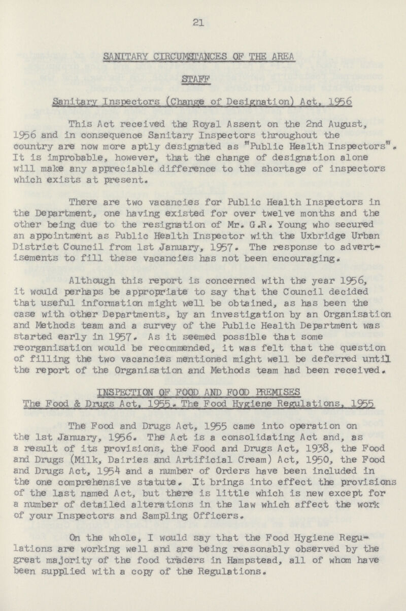 21 SANITARY CIRCUMSTANCES OF THE AREA STAFF Sanitary Inspectors (Change of Designation) Act. 1956 This Act received the Royal Assent on the 2nd August, 1956 and in consequence Sanitary Inspectors throughout the country are now more aptly designated as Public Health Inspectors. It is improbable, however, that the change of designation alone will make any appreciable difference to the shortage of inspectors which exists at present. There are two vacancies for Public Health Inspectors in the Department, one having existed for over twelve months and the other being due to the resignation of Mr. G.R. Young who secured an appointment as Public Health Inspector with the Uxbridge Urban District Council from 1st January, 1957• The response to advert isements to fill these vacancies has not been encouraging. Although this report is concerned with the year 1956, it would perhaps be appropriate to say that the Council decided that useful information might well be obtained, as has been the case with other Departments, by an investigation by an Organisation and Methods team and a survey of the Public Health Department was started early In 1957. As it seemed possible that some reorganisation would be recommended, it was felt that the question of filling the two vacancies mentioned might well be deferred until the report of the Organisation and Methods team had been received. INSPECTION OF FOOD AND FOOD PREMISES The Food & Drugs Act. 1955. The Food Hygiene Regulations. 1955 The Food and Drugs Act, 1955 came into operation on the 1st January, 1956. The Aet is a consolidating Act and, as a result of its provisions, the Food and Drugs Act, 1938, the Food and Drugs (Milk, Dairies and Artificial Cream) Act, 1950, the Food and Drugs Act, 195^ and a number of Orders have been included In the one comprehensive statute. It brings into effect the provisions of the last named Act, but there is little which is new except for a number of detailed alterations in the law which affect the work of your Inspectors and Sampling Officers. On the whole, I would say that the Food Hygiene Regu lations are working well and are being reasonably observed by the great majority of the food traders in Hampstead, all of whan have been supplied with a copy of the Regulations.