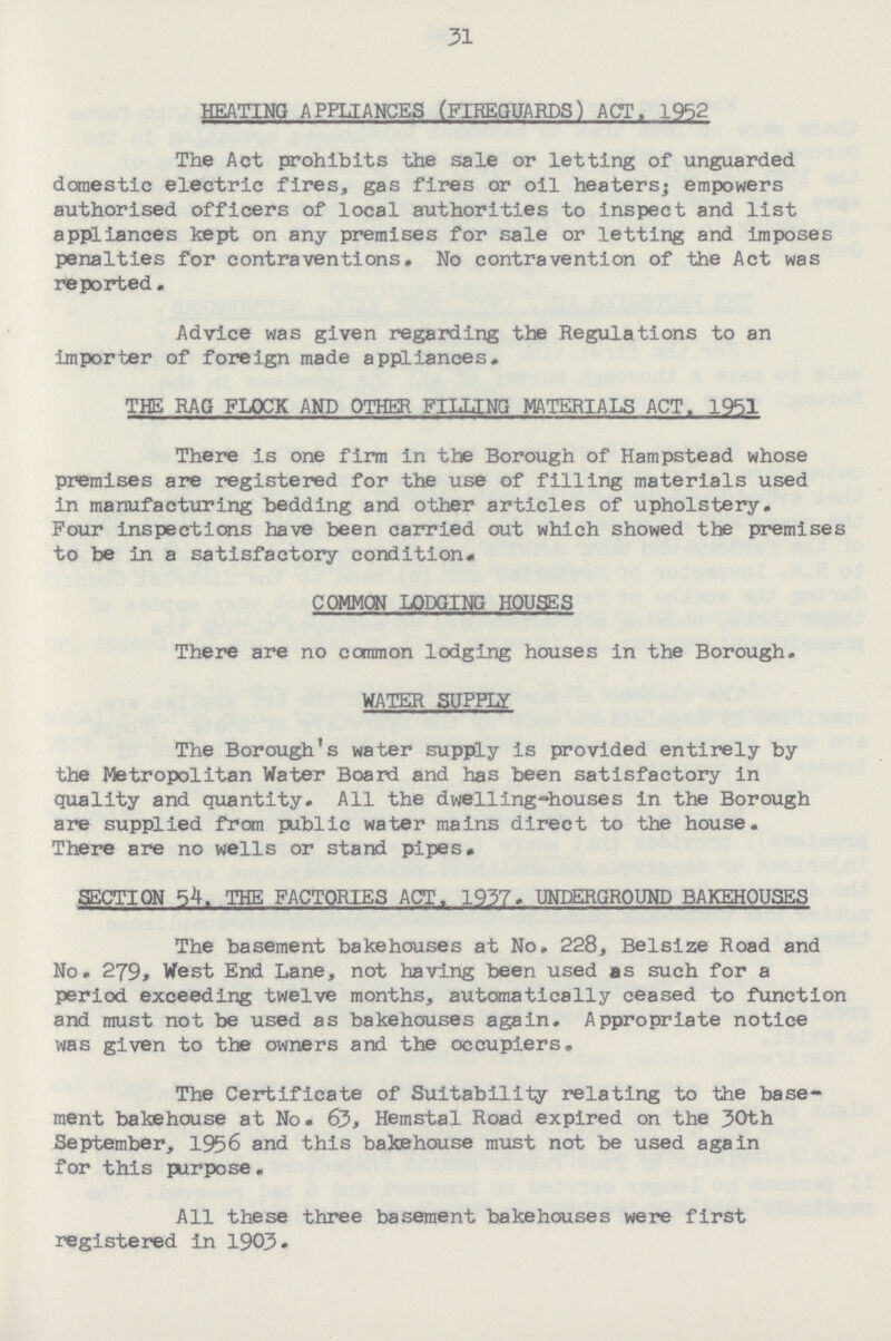 31 HEATING APPLIANCES (FIREGUARDS) ACT. 1952 The Act prohibits the sale or letting of unguarded domestic electric fires, gas fires or oil heaters; empowers authorised officers of local authorities to inspect and list appliances kept on any premises for sale or letting and imposes penalties for contraventions. No contravention of the Act was reported. Advice was given regarding the Regulations to an importer of foreign made appliances. THE RAG FLOCK AND OTHER FILLING MATERIALS ACT. 1951 There is one firm in the Borough of Hampstead whose premises are registered for the use of filling materials used in manufacturing bedding and other articles of upholstery. Four inspections have been carried out which showed the premises to be in a satisfactory condition. COMMON LODGING HOUSES There are no common lodging houses in the Borough. WATER SUPPLY The Borough's water supply is provided entirely by the Metropolitan Water Board and has been satisfactory in quality and quantity. All the dwelling-houses in the Borough are supplied from public water mains direct to the house. There are no wells or stand pipes. SECTION 54. THE FACTORIES ACT. 1937. UNDERGROUND BAKEHOUSES The basement bakehouses at No. 228, Belsize Road and No. 279, West End Lane, not having been used as such for a period exceeding twelve months, automatically ceased to function and must not be used as bakehouses again. Appropriate notice was given to the owners and the occupiers. The Certificate of Suitability relating to the base ment bakehouse at No. 63, Hemstal Road expired on the 30th September, 1956 and this bakehouse must not be used again for this purpose. All these three basement bakehouses were first registered in 1903.