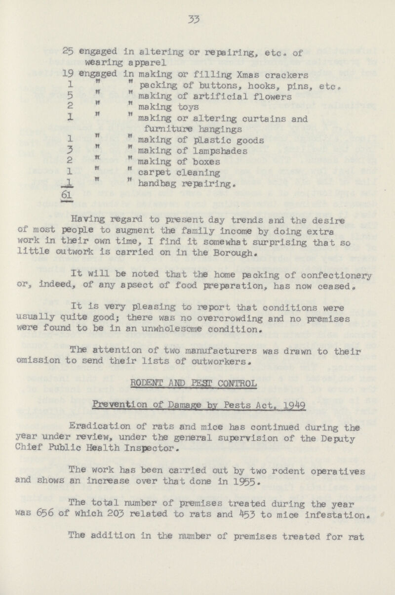33 25 engaged in altering or repairing, etc. of wearing apparel 19 engaged in making or filling Xmas crackers 1 '' '' packing of buttons, hooks, pins, etc. 5   making of artificial flowers 2 ''  making toys 1   making or altering curtains and furniture hangings 1   making of plastic goods 3 ''  making of lampshades 2   making of boxes 1 ''  carpet cleaning 1   handbag repairing. 61 Having regard to present day trends and the desire of most people to augment the family income by doing extra work in their own time, I find it somewhat surprising that so little outwork is carried on in the Borough. It will be noted that the home packing of confectionery or, indeed, of any apsect of food preparation, has now ceased. It is very pleasing to report that conditions were usually quite good; there was no overcrowding and no premises were found to be in an unwholesome condition. The attention of two manufacturers was drawn to their omission to send their lists of outworkers. RODENT AND PEST CONTROL Prevention of Damage by Pests Act. 1949 Eradication of rats and mice has continued during the year under review, under the general supervision of the Deputy Chief Public Health Inspector. The work has been carried out by two rodent operatives and shows an increase over that done in 1955. The total number of premises treated during the year was 656 of which 203 related to rats and 453 to mice infestation. The addition in the number of premises treated for rat