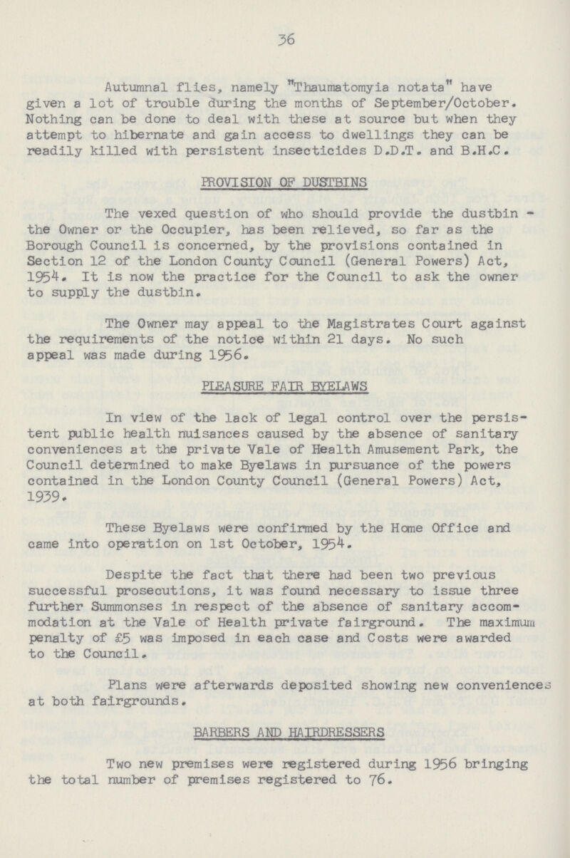 36 Autumnal flies, namely Thaumatomyia notata have given a lot of trouble during the months of September/October. Nothing can be done to deal with these at source but when they attempt to hibernate and gain access to dwellings they can be readily killed with persistent insecticides D.D.T. and B.H.C. PROVISION OF DUSTBINS The vexed question of who should provide the dustbin the Owner or the Occupier, has been relieved, so far as the Borough Council is concerned, by the provisions contained in Section 12 of the London County Council (General Powers) Act, 1954. It is now the practice for the Council to ask the owner to supply the dustbin. The Owner may appeal to the Magistrates Court against the requirements of the notice within 21 days. No such appeal was made during 1956. PLEASURE FAIR BYELAWS In view of the lack of legal control over the persis tent public health nuisances caused by the absence of sanitary conveniences at the private Yale of Health Amusement Park, the Council determined to make Byelaws in pursuance of the powers contained in the London County Council (General Powers) Act, 1939. These Byelaws were confirmed by the Home Office and came into operation on 1st October, 1954. Despite the fact that there had been two previous successful prosecutions, it was found necessary to issue three further Summonses in respect of the absence of sanitary accom modation at the Vale of Health private fairground. The maximum penalty of £5 was imposed in each case and Costs were awarded to the Council. Plans were afterwards deposited showing new conveniences at both fairgrounds. BARBERS AND HAIRDRESSERS Two new premises were registered during 1956 bringing the total number of premises registered to 76.