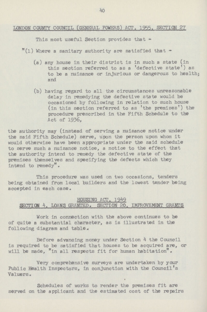 40 LONDON COUNTY COUNCIL (GENERAL POWERS) ACT. 1955. SECTION 27 This most useful Section provides that (l) Where a sanitary authority are satisfied that - (a) any house in their district is in such a state (in this section referred to as a 'defective state') as to be a nuisance or injurious or dangerous to health; and (b) having regard to all the circumstances unreasonable delay in remedying the defective state would be occasioned by following in relation to such house (in this section referred to as 'the premises') the procedure prescribed in the Fifth Schedule to the Act of 1936, the authority may (instead of serving a nuisance notice under the said Fifth Schedule) serve, upon the person upon whom it would otherwise have been appropriate under the said schedule to serve such a nuisance notice, a notice to the effect that the authority intend to remedy the defective state of the premises themselves and specifying the defects which they intend to remedy. This procedure was used on two occasions, tenders being obtained from local builders and the lowest tender being accepted in each case. HOUSING ACT. 1949 SECTION 4. LOANS GRANTED. SECTION 20. IMPROVEMENT GRANTS Work in connection with the above continues to be of quite a substantial character, as is illustrated in the following diagram and table. Before advancing money under Section 4 the Council is required to be satisfied that houses to be acquired are, or will be made, in all respects fit for human habitation. Very comprehensive surveys are undertaken by your Public Health Inspectors, in conjunction with the Council's Valuers. Schedules of works to render the premises fit are served on the applicant and the estimated cost of the repairs