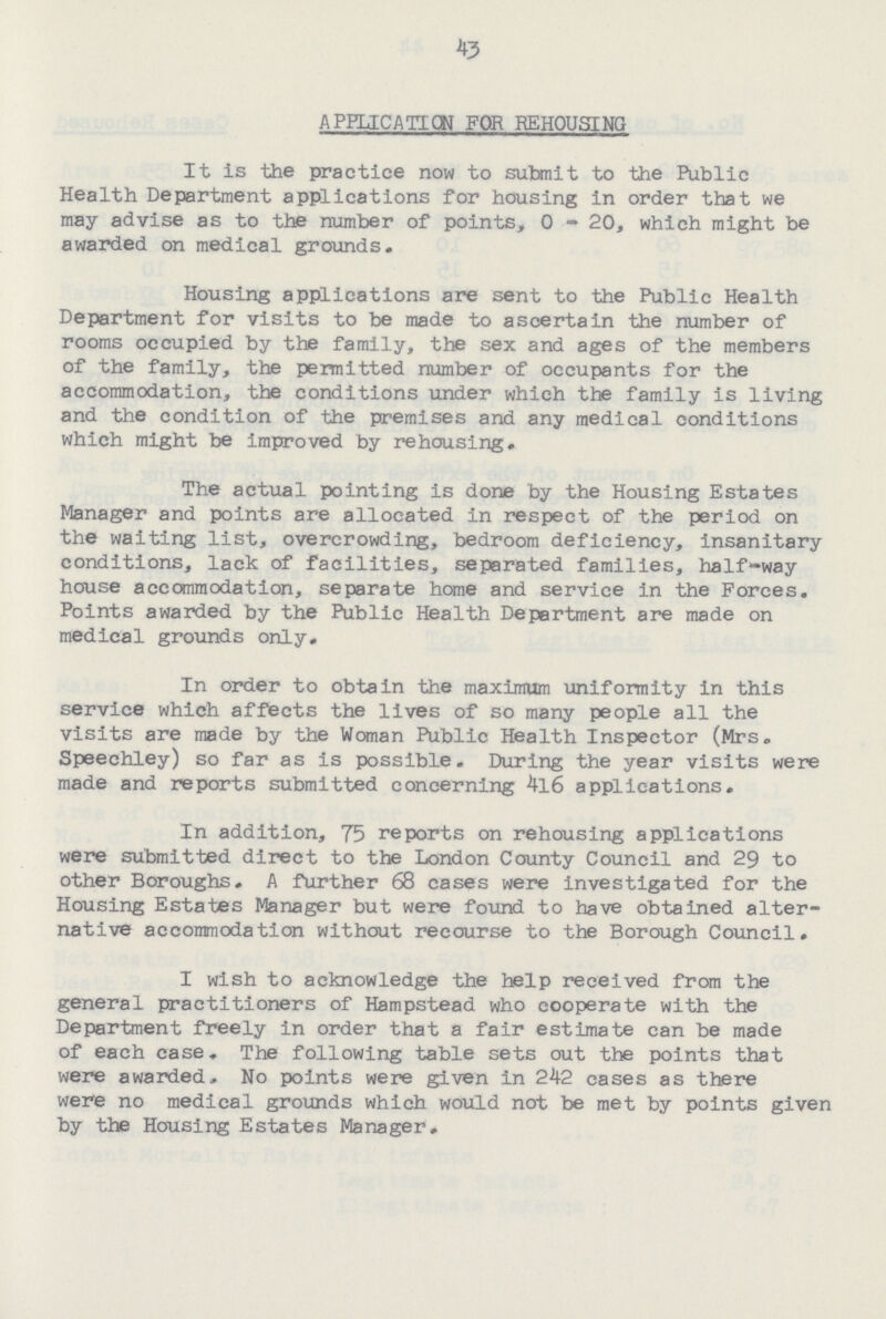 43 APPLICATION FOR REHOUSING It is the practice now to submit to the Public Health Department applications for housing in order that we may advise as to the number of points, 0 - 20, which might be awarded on medical grounds. Housing applications are sent to the Public Health Department for visits to be made to ascertain the number of rooms occupied by the family, the sex and ages of the members of the family, the permitted number of occupants for the accommodation, the conditions under which the family is living and the condition of the premises and any medical conditions which might be improved by rehousing. The actual pointing is done by the Housing Estates Manager and points are allocated In respect of the period on the waiting list, overcrowding, bedroom deficiency, insanitary conditions, lack of facilities, separated families, half-way house accommodation, separate home and service in the Forces. Points awarded by the Public Health Department are made on medical grounds only. In order to obtain the maximum uniformity in this service which affects the lives of so many people all the visits are made by the Woman Public Health Inspector (Mrs. Speechley) so far as is possible. During the year visits were made and reports submitted concerning 4l6 applications. In addition, 75 reports on rehousing applications were submitted direct to the London County Council and 29 to other Boroughs. A further 68 cases were investigated for the Housing Estates Manager but were found to have obtained alter native accommodation without recourse to the Borough Council. I wish to acknowledge the help received from the general practitioners of Hampstead who cooperate with the Department freely in order that a fair estimate can be made of each case. The following table sets out the points that were awarded. No points were given in 242 cases as there were no medical grounds which would not be met by points given by the Housing Estates Manager.