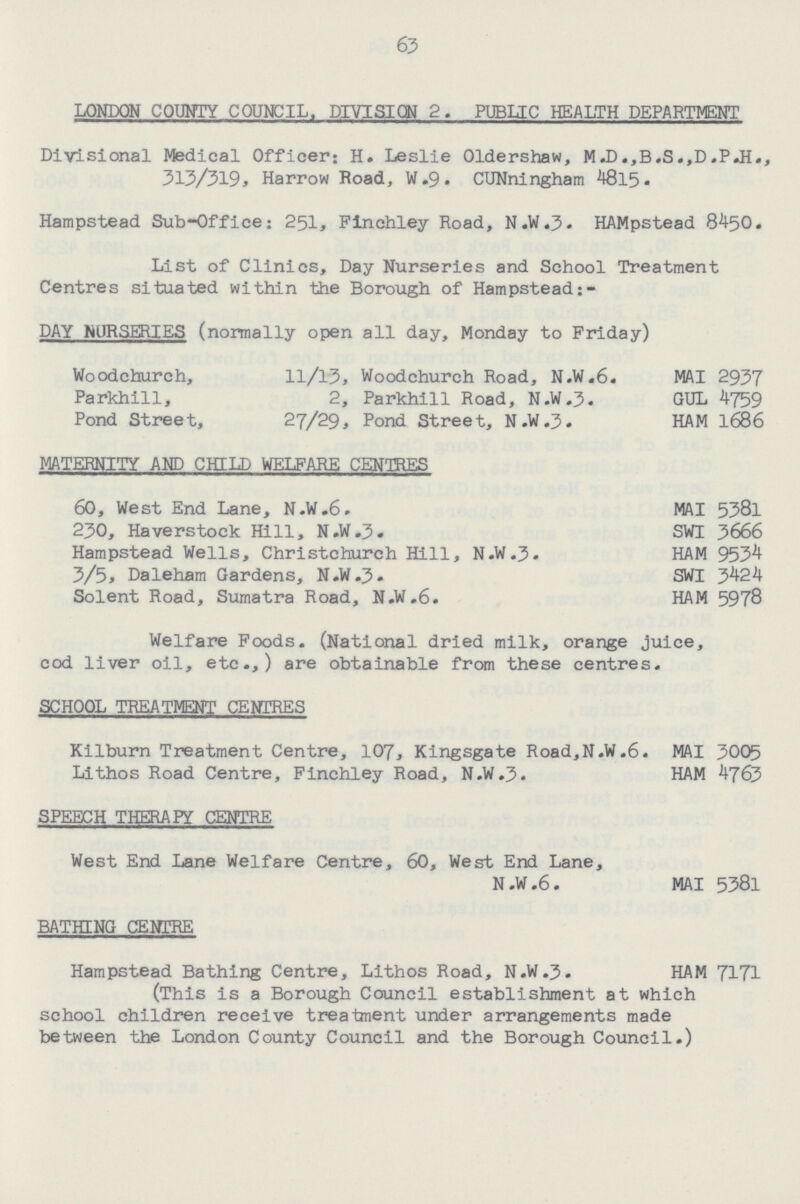 63 LONDON COUNTY COUNCIL. DIVISION 2. PUBIJC HEALTH DEPARTMENT Divisional Medical Officer; H. Leslie Oldershaw, M.D.,B.S.,D.P.H., 313/319> Harrow Road, W.9. CUNningham 4815• Hampstead Sub-Office; 251, Finchley Road, N.W.3. HAMpstead 8450. List of Clinics, Day Nurseries and School Treatment Centres situated within the Borough of Hampstead DAY NURSERIES (normally open all day, Monday to Friday) Woodchurch, 11/13, Woodchurch Road, N.W.6. MAI 2937 Parkhill, 2, Parkhill Road, N.W.J. GUL 4759 Pond Street, 27/29, Pond Street, N.W.J. HAM 1686 MATERNITY AND CHILD WELFARE CENTRES 60, West End Lane, N.W.6. MAI 5381 230, Haverstock Hill, N.W.3. SWI 3666 Hampstead Wells, Christchurch Hill, N.W.3. HAM 9534 3/5* Daleham Gardens, N.W.3. SWI 3424 Solent Road, Sumatra Road, N.W.6. HAM 5978 Welfare Foods. (National dried milk, orange juice, cod liver oil, etc.,) are obtainable from these centres. SCHOOL TREATMENT CENTRES Kilburn Treatment Centre, 107, Kingsgate Road,N.W.6. MAI 3005 Lithos Road Centre, Finchley Road, N.W.3. HAM 4763 SPEECH THERAPY CENTRE West End Lane Welfare Centre, 60, West End Lane, N.W.6. MAI 5381 BATHING CENTRE Hampstead Bathing Centre, Lithos Road, N.W.3. HAM 7171 (This is a Borough Council establishment at which school children receive treatment under arrangements made between the London County Council and the Borough Council.)