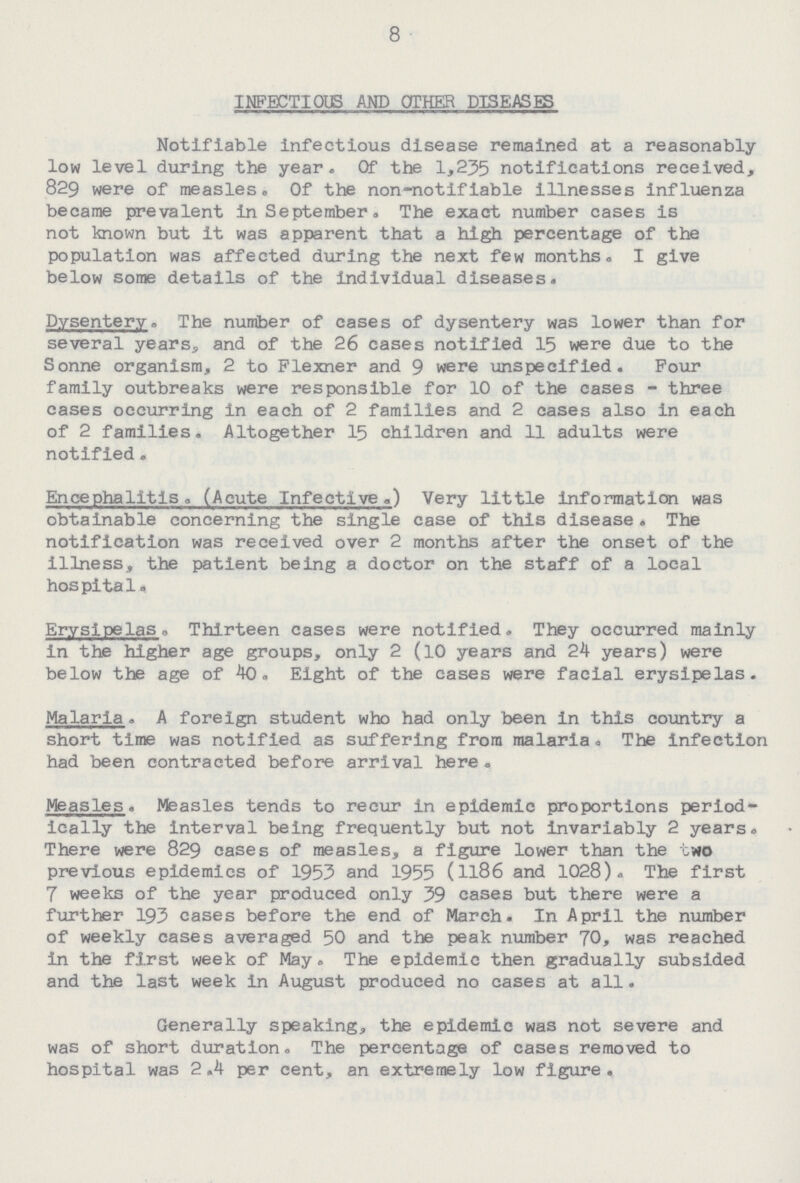 8 INFECTIOUS AND OTHER DISEASES Notifiable infectious disease remained at a reasonably low level during the year. Of the 1,235 notifications received, 829 were of measles. Of the non-notifiable illnesses influenza became prevalent in September, The exact number cases is not known but It was apparent that a high percentage of the population was affected during the next few months. I give below some details of the individual diseases. Dysentery. The number of cases of dysentery was lower than for several years, and of the 26 cases notified 15 were due to the Sonne organism, 2 to Flexner and 9 were unspecified. Pour family outbreaks were responsible for 10 of the cases - three cases occurring in each of 2 families and 2 cases also in each of 2 families. Altogether 15 children and 11 adults were notified. Encephalitis. (Acute Infective.) Very little information was obtainable concerning the single case of this disease . The notification was received over 2 months after the onset of the illness, the patient being a doctor on the staff of a local hospital. Erysipelas. Thirteen cases were notified. They occurred mainly In the higher age groups, only 2 (10 years and 24 years) were below the age of 40. Eight of the cases were facial erysipelas. Malaria . A foreign student who had only been In this country a short time was notified as suffering from malaria . The Infection had been contracted before arrival here. Measles. Measles tends to recur in epidemic proportions period ically the interval being frequently but not invariably 2 years. There were 829 cases of measles, a figure lower than the two previous epidemics of 1953 and 1955 (1186 and 1028). The first 7 weeks of the year produced only 39 cases but there were a further 193 cases before the end of March. In April the number of weekly cases averaged 50 and the peak number 70, was reached In the first week of May. The epidemic then gradually subsided and the last week In August produced no cases at all. Generally speaking, the epidemic was not severe and was of short duration. The percentage of cases removed to hospital was 2.4 per cent, an extremely low figure.