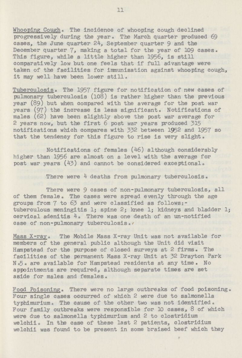 11 Whooping Cough. The Incidence of whooping cough declined progressively during the year. The March quarter produced 69 cases, the June quarter 24, September quarter 9 and the December quarter 7, making a total for the year of 109 cases. This figure, while a little higher than 1956, is still comparatively low but one feels that if full advantage were taken of the facilities for immunisation against whooping cough, it may well have been lower still. Tuberculosis. The 1957 figure for notification of new cases of pulmonary tuberculosis (108) is rather higher than the previous year (89) but when compared with the average for the post war years (97) the increase is less significant. Notifications of males (62) have been slightly above the post war average for 2 years now, but the first 6 post war years produced 315 notifications which compares with 332 between 1952 and 1957 so that the tendency for this figure to rise is very slight. Notifications of females (46) although considerably higher than 1956 are almost on a level with the average for post war years (43) and cannot be considered exceptional. There were 4 deaths from pulmonary tuberculosis. There were 9 cases of non-pulmonary tuberculosis, all of them female. The cases were spread evenly through the age groups from 7 to 63 and were classified as follows: tuberculous meningitis 1; spine 2; knee 1; kidneys and bladder l; cervical adenitis 4. There was one death of an un-notified case of non-pulmonary tuberculosis./ Mass X-ray. The Mobile Mass X-ray Unit was not available for members of the general public although the Unit did visit Hampstead for the purpose of closed surveys at 2 firms. The facilities of the permanent Mass X-ray Unit at 32 Drayton Park N. 5. are available for Hampstead residents at any time. No appointments are required, although separate times are set aside for males and females. Food Poisoning. There were no large outbreaks of food poisoning. Four single cases occurred of which 2 were due to salmonella typhimurium. The cause of the other two was not identified. Four family outbreaks were responsible for 10 cases, 8 of which were due to salmonella typhimurium and 2 to Clostridium welchii. In the case of these last 2 patients, Clostridium welchii was found to be present in some braised beef which they