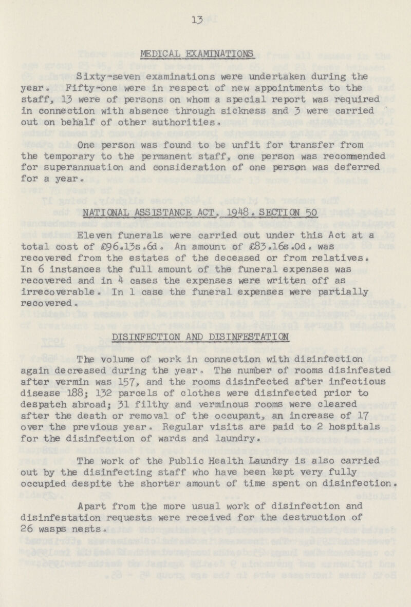 13 MEDICAL EXAMINATIONS Sixty-seven examinations were undertaken during the year. Fifty-one were in respect of new appointments to the staff, 13 were of persons on whom a special report was required in connection with absence through sickness and 3 were carried out on behalf of other authorities. One person was found to be unfit for transfer from the temporary to the permanent staff, one person was recommended for superannuation and consideration of one person was deferred for a year. NATIONAL ASSISTANCE ACT. 1948. SECTION 50 Eleven funerals were carried out under this Act at a total cost of £96.13s .6d . An amount of £83.l6s.0d. was recovered from the estates of the deceased or from relatives. In 6 instances the full amount of the funeral expenses was recovered and in 4 cases the expenses were written off as Irrecoverable . In 1 case the funeral expenses were partially recovered. DISINFECTION AND DISINFESTATION The volume of work in connection with disinfection again decreased during the year. The number of rooms disinfested after vermin was 157, and the rooms disinfected after infectious disease 188; 132 parcels of clothes were disinfected prior to despatch abroad; 31 filthy and verminous rooms were cleared after the death or removal of the occupant, an increase of 17 over the previous year. Regular visits are paid to 2 hospitals for the disinfection of wards and laundry. The work of the Public Health Laundry is also carried out by the disinfecting staff who have been kept very fully occupied despite the shorter amount of time spent on disinfection. Apart from the more usual work of disinfection and disinfestation requests were received for the destruction of 26 wasps nests.