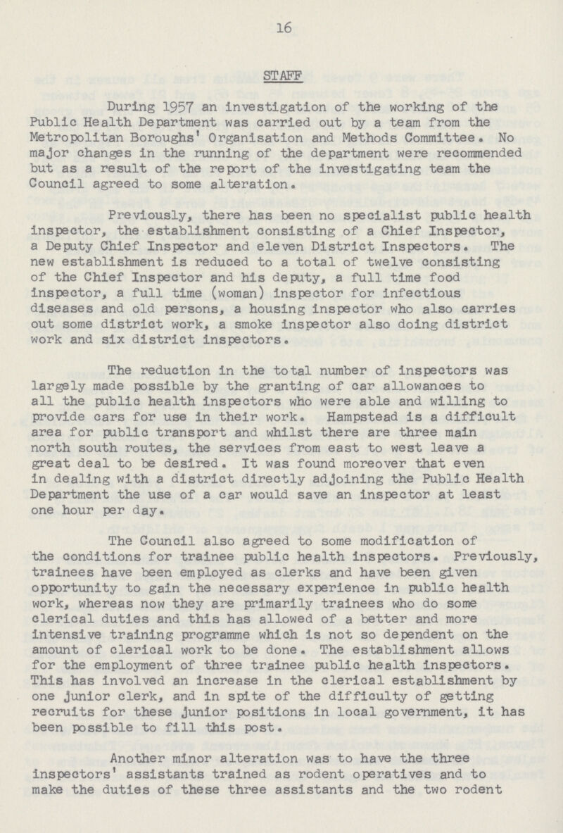 16 STAFF During 1957 an investigation of the working of the Public Health Department was carried out by a team from the Metropolitan Boroughs' Organisation and Methods Committee. No major changes in the running of the department were recommended but as a result of the report of the investigating team the Council agreed to some alteration. Previously, there has been no specialist public health inspector, the establishment consisting of a Chief Inspector, a Deputy Chief Inspector and eleven District Inspectors. The new establishment is reduced to a total of twelve consisting of the Chief Inspector and his deputy, a full time food inspector, a full time (woman) inspector for infectious diseases and old persons, a housing inspector who also carries out some district work, a smoke Inspector also doing district work and six district inspectors. The reduction in the total number of inspectors was largely made possible by the granting of car allowances to all the public health inspectors who were able and willing to provide cars for use in their work. Hampstead is a difficult area for public transport and whilst there are three main north south routes, the services from east to west leave a great deal to be desired. It was found moreover that even in dealing with a district directly adjoining the Public Health Department the use of a car would save an inspector at least one hour per day. The Council also agreed to some modification of the conditions for trainee public health inspectors. Previously, trainees have been employed as clerks and have been given opportunity to gain the necessary experience in public health work, whereas now they are primarily trainees who do some clerical duties and this has allowed of a better and more intensive training programme which is not so dependent on the amount of clerical work to be done . The establishment allows for the employment of three trainee public health inspectors. This has involved an Increase In the clerical establishment by one Junior clerk, and in spite of the difficulty of getting recruits for these Junior positions in local government, it has been possible to fill this post. Another minor alteration was to have the three inspectors' assistants trained as rodent operatives and to make the duties of these three assistants and the two rodent