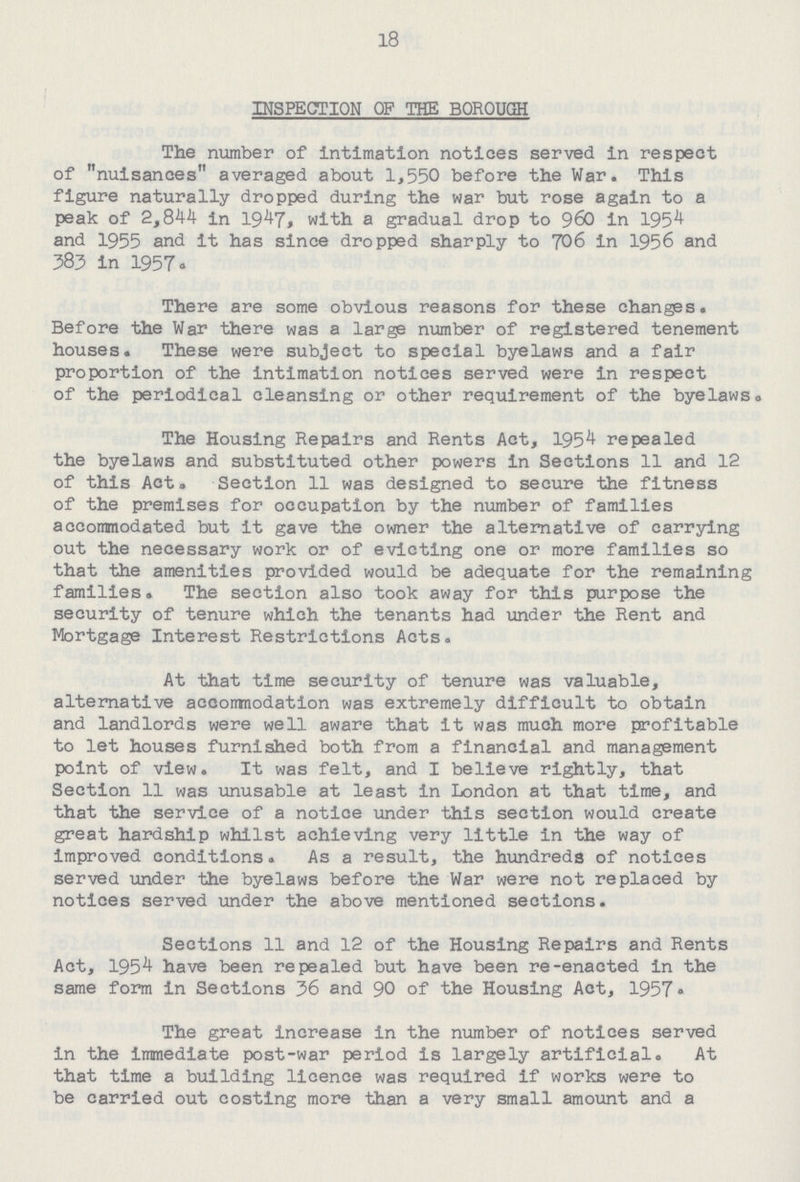 18 INSPECTION OF THE BOROUGH The number of intimation notices served in respect of nuisances averaged about 1,550 before the War. This figure naturally dropped during the war but rose again to a peak of 2,844 in 1947, with a gradual drop to 960 in 1954 and 1955 and it has since dropped sharply to 706 in 1956 and 383 in 1957. There are some obvious reasons for these changes. Before the War there was a large number of registered tenement houses. These were subject to special byelaws and a fair proportion of the intimation notices served were in respect of the periodical cleansing or other requirement of the byelaws. The Housing Repairs and Rents Act, 1954 repealed the byelaws and substituted other powers in Sections 11 and 12 of this Act. Section 11 was designed to secure the fitness of the premises for occupation by the number of families accommodated but it gave the owner the alternative of carrying out the necessary work or of evicting one or more families so that the amenities provided would be adequate for the remaining families. The section also took away for this purpose the security of tenure which the tenants had under the Rent and Mortgage Interest Restrictions Acts. At that time security of tenure was valuable, alternative accornnodation was extremely difficult to obtain and landlords were well aware that it was much more profitable to let houses furnished both from a financial and management point of view. It was felt, and I believe rightly, that Section 11 was unusable at least in London at that time, and that the service of a notice under this section would create great hardship whilst achieving very little in the way of improved conditions. As a result, the hundreds of notices served under the byelaws before the War were not replaced by notices served under the above mentioned sections. Sections 11 and 12 of the Housing Repairs and Rents Act, 1954 have been repealed but have been re-enacted in the same form in Sections 36 and 90 of the Housing Act, 1957. The great increase in the number of notices served in the immediate post-war period is largely artificial. At that time a building licence was required if works were to be carried out costing more than a very small amount and a