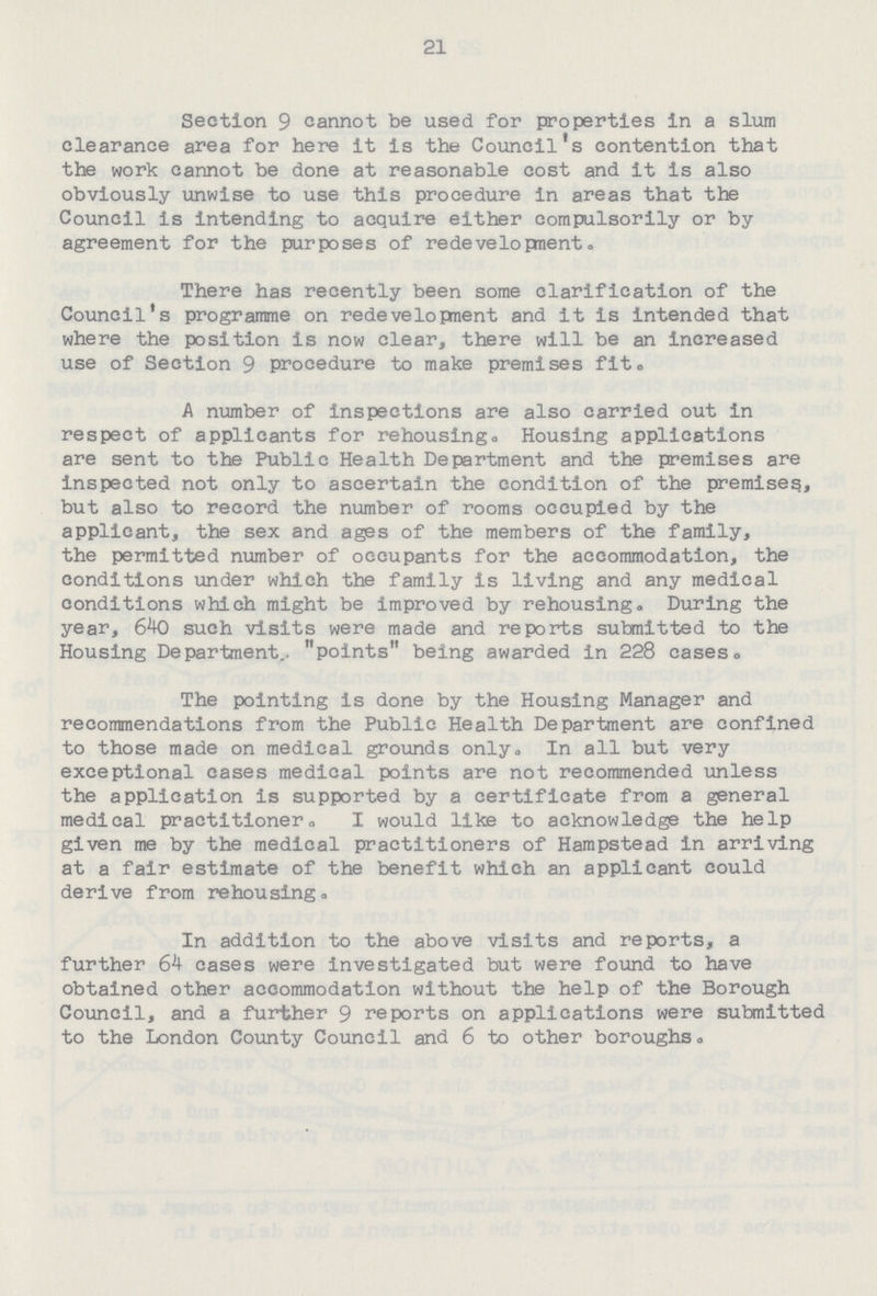 21 Section 9 cannot be used for properties in a slum clearance area for here it is the Council's contention that the work cannot be done at reasonable cost and it is also obviously unwise to use this procedure in areas that the Council is intending to acquire either compulsorily or by agreement for the purposes of redevelopment. There has recently been some clarification of the Council's programme on redevelopnent and it is intended that where the position is now clear, there will be an increased use of Section 9 procedure to make premises fit. A number of inspections are also carried out in respect of applicants for rehousing. Housing applications are sent to the Public Health Department and the premises are inspected not only to ascertain the condition of the premises, but also to record the number of rooms occupied by the applicant, the sex and ages of the members of the family, the permitted number of occupants for the accommodation, the conditions under which the family is living and any medical conditions which might be improved by rehousing. During the year, 640 such visits were made and reports submitted to the Housing Department. points being awarded in 228 cases. The pointing is done by the Housing Manager and recommendations from the Public Health Department are confined to those made on medical grounds only. In all but very exceptional cases medical points are not recommended unless the application is supported by a certificate from a general medical practitioner. I would like to acknowledge the help given me by the medical practitioners of Hampstead in arriving at a fair estimate of the benefit which an applicant could derive from rehousing. In addition to the above visits and reports, a further 64 cases were investigated but were found to have obtained other accommodation without the help of the Borough Council, and a further 9 reports on applications were submitted to the London County Council and 6 to other boroughs.