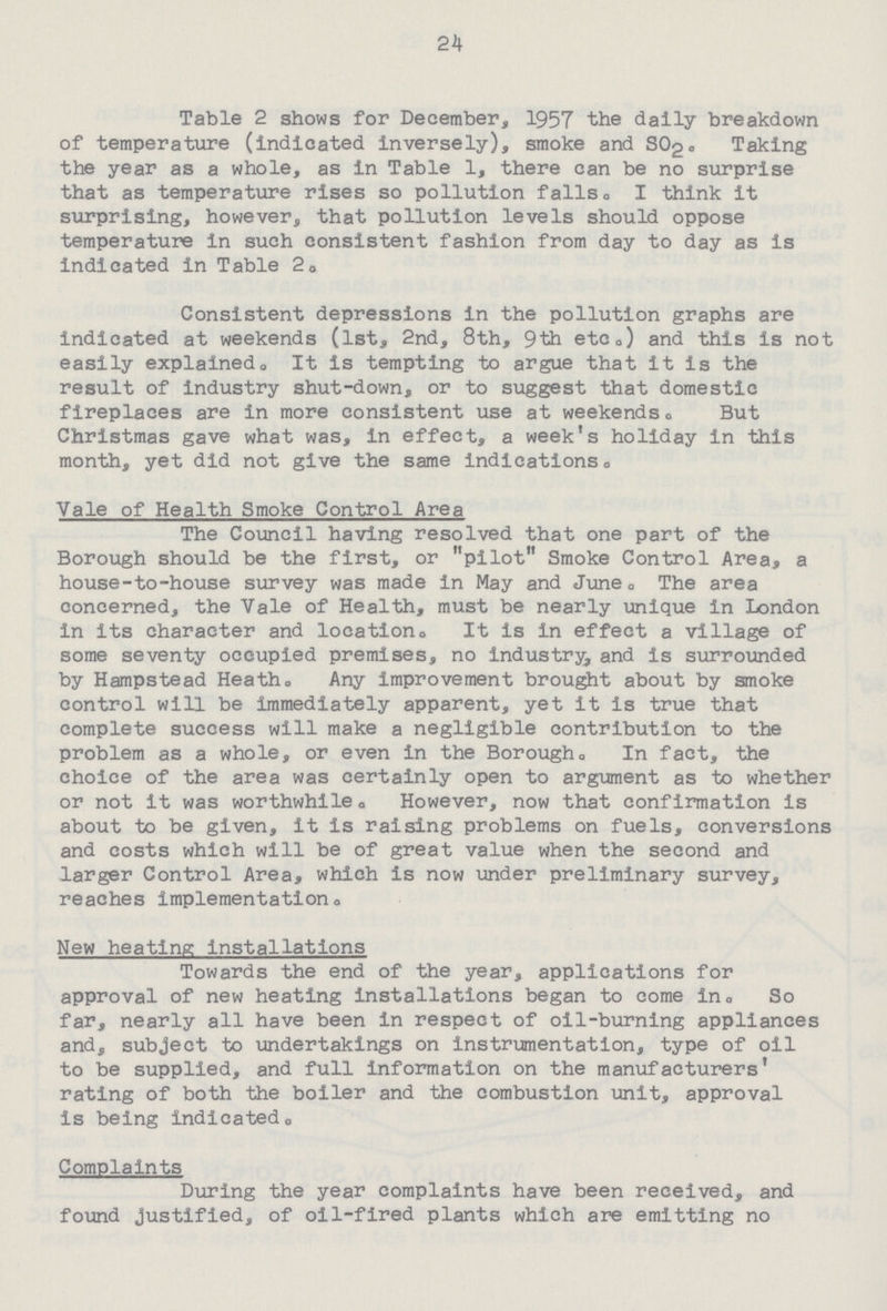 24 Table 2 shows for December, 1957 the dally breakdown of temperature (indicated inversely), smoke and SO2 Taking the year as a whole, as in Table 1, there can be no surprise that as temperature rises so pollution falls. I think it surprising, however, that pollution levels should oppose temperature in such consistent fashion from day to day as is indicated in Table 2. Consistent depressions in the pollution graphs are indicated at weekends (1st, 2nd, 8th, 9th etc.) and this is not easily explained. It is tempting to argue that it is the result of industry shut-down, or to suggest that domestic fireplaces are in more consistent use at weekends. But Christmas gave what was, in effect, a week's holiday in this month, yet did not give the same indications. Vale of Health Smoke Control Area The Council having resolved that one part of the Borough should be the first, or pilot Smoke Control Area, a house-to-house survey was made in May and June. The area concerned, the Vale of Health, must be nearly unique in London in its character and location It is In effect a village of some seventy occupied premises, no industry, and is surrounded by Hampstead Heath. Any improvement brought about by smoke control will be immediately apparent, yet it is true that complete success will make a negligible contribution to the problem as a whole, or even in the Borough. In fact, the choice of the area was certainly open to argument as to whether or not it was worthwhile. However, now that confirmation is about to be given, It Is raising problems on fuels, conversions and costs which will be of great value when the second and larger Control Area, which is now under preliminary survey. reaches implementation. New heating installations Towards the end of the year, applications for approval of new heating installations began to come in. So far, nearly all have been in respect of oil-burning appliances and, subject to undertakings on instrumentation, type of oil to be supplied, and full information on the manufacturers' rating of both the boiler and the combustion unit, approval is being indicated. Complaints During the year complaints have been received, and found justified, of oil-fired plants which are emitting no