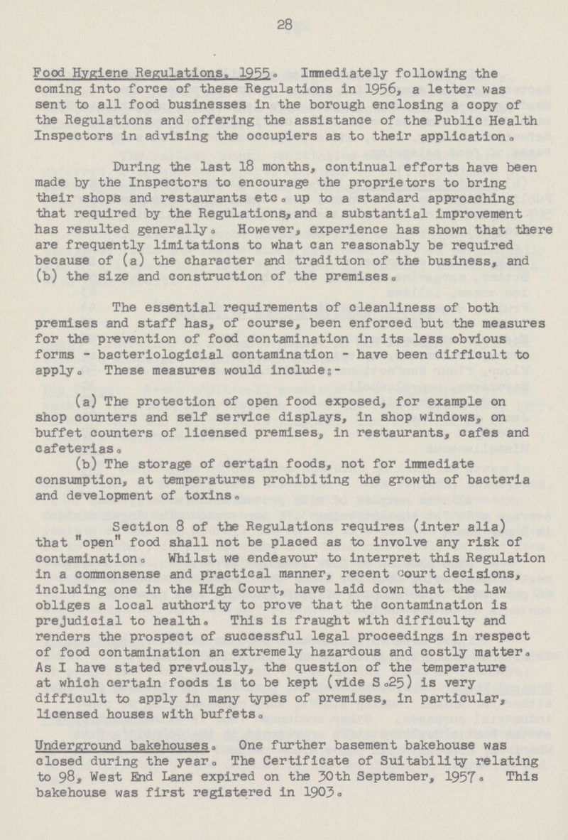 28 Food Hygiene Regulations. 1955, Immediately following the coming into force of these Regulations in 1956, a letter was sent to all food businesses in the borough enclosing a copy of the Regulations and offering the assistance of the Public Health Inspectors in advising the occupiers as to their application . During the last 18 months, continual efforts have been made by the Inspectors to encourage the proprietors to bring their shops and restaurants etc. up to a standard approaching that required by the Regulations,and a substantial improvement has resulted generally. However, experience has shown that there are frequently limitations to what can reasonably be required because of (a) the character and tradition of the business, and (b) the size and construction of the premises. The essential requirements of cleanliness of both premises and staff has, of course, been enforced but the measures for the prevention of food contamination in its less obvious forms - bacteriologicial contamination - have been difficult to apply. These measures would include:— (a) The protection of open food exposed, for example on shop counters and self service displays, in shop windows, on buffet counters of licensed premises, in restaurants, cafes and cafeterias. (b) The storage of certain foods, not for immediate consumption, at temperatures prohibiting the growth of bacteria and development of toxins. Section 8 of the Regulations requires (inter alia) that open food shall not be placed as to involve any risk of contamination. Whilst we endeavour to interpret this Regulation in a commonsense and practical manner, recent court decisions, including one in the High Court, have laid down that the law obliges a local authority to prove that the contamination is prejudicial to health. This is fraught with difficulty and renders the prospect of successful legal proceedings in respect of food contamination an extremely hazardous and costly matter. As I have stated previously, the question of the temperature at which certain foods is to be kept (vide S,25) is very difficult to apply in many types of premises, in particular, licensed houses with buffets. Underground bakehouses. One further basement bakehouse was closed during the year. The Certificate of Suitability relating to 98, West End Lane expired on the 30th September, 1957. This bakehouse was first registered in 1903.