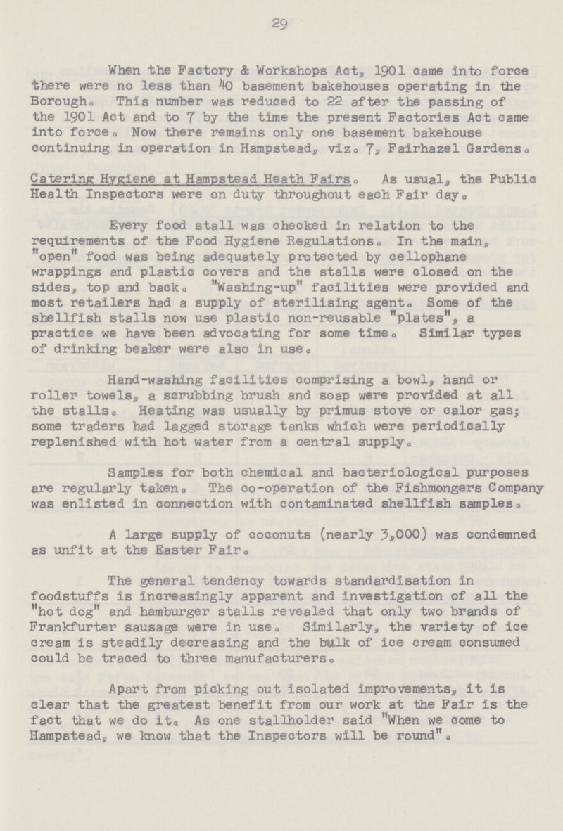 29 When the Factory & Workshops Act, 1901 came into force there were no less than 40 basement bakehouses operating in the Boroughs This number was reduced to 22 after the passing of the 1901 Act and to 7 by the time the present Factories Act came into force. Now there remains only one basement bakehouse continuing in operation in Hampstead, viz. 7. Fairhazel Gardens. Catering Hygiene at Hampstead Heath Fairsa As usual, the Public Health Inspectors were on duty throughout each Fair day. Every food stall was checked in relation to the requirements of the Food Hygiene Regulations. In the main, open food was being adequately protected by cellophane wrappings and plastic covers and the stalls were closed on the sides, top and back. Washing-up facilities were provided and most retailers had a supply of sterilising agent. Some of the shellfish stalls now use plastic non-reusable plates, a practice we have been advocating for some time. Similar types of drinking beaker were also in use. Hand-washing facilities comprising a bowl, hand or roller towels, a scrubbing brush and soap were provided at all the stalls. Heating was usually by primus stove or calor gas; some traders had lagged storage tanks which were periodically replenished with hot water from a central supply. Samples for both chemical and bacteriological purposes are regularly taken. The co-operation of the Fishmongers Company was enlisted in connection with contaminated shellfish samples. A large supply of coconuts (nearly 3,000) was condemned as unfit at the Easter Fair. The general tendency towards standardisation in foodstuffs is increasingly apparent and investigation of all the hot dog and hamburger stalls revealed that only two brands of Frankfurter sausage were in use. Similarly, the variety of ice cream is steadily decreasing and the bulk of ice cream consumed could be traced to three manufacturers. Apart from picking out isolated improvements, it is clear that the greatest benefit from our work at the Fair is the fact that we do it. As one stallholder said When we come to Hampstead, we know that the Inspectors will be round.