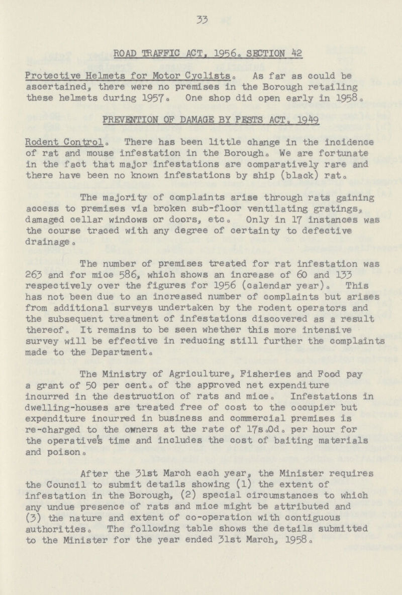 33 ROAD TRAFFIC ACT. 1956,, SECTION 42 Protective Helmets for Motor Cyclists. As far as could be ascertained, there were no premises in the Borough retailing these helmets during 1957. One shop did open early in 1958. PREVENTION OF DAMAGE BY PESTS ACT. 1949 Rodent Control. There has been little change in the incidence of rat and mouse infestation in the Borough. We are fortunate in the fact that major infestations are comparatively rare and there have been no known infestations by ship (black) rat. The majority of complaints arise through rats gaining access to premises via broken sub-floor ventilating gratings, damaged cellar windows or doors, etc. Only in 17 instances was the course traced with any degree of certainty to defective drainage. The number of premises treated for rat infestation was 263 and for mice 586, which shows an increase of 60 and 133 respectively over the figures for 1956 (calendar year). This has not been due to an increased number of complaints but arises from additional surveys undertaken by the rodent operators and the subsequent treatment of infestations discovered as a result thereof. It remains to be seen whether this more intensive survey will be effective in reducing still further the complaints made to the Departments The Ministry of Agriculture, Fisheries and Food pay a grant of 50 per cento of the approved net expenditure incurred in the destruction of rats and mice.Infestations in dwelling-houses are treated free of cost to the occupier but expenditure incurred in business and commercial premises is re-charged to the owners at the rate of 17s.0d. per hour for the operative's time and includes the cost of baiting materials and poison. After the 31st March each year, the Minister requires the Council to submit details showing (l) the extent of infestation in the Borough, (2) special circumstances to which any undue presence of rats and mice might be attributed and (3) the nature and extent of co-operation with contiguous authorities. The following table shows the details submitted to the Minister for the year ended 31st March, 1958.