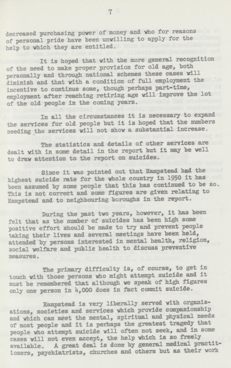 7 decreased purchasing power of money and who for reasons of personal pride have been unwilling to apply for the help to which they are entitled. It is hoped that with the more general recognition of the need to make proper provision for old age, both personally and through national schemes these cases will diminish and that with a condition of full employment the incentive to continue some, though perhaps part-time, employment after reaching retiring age will improve the lot of the old people in the coming years. In all the circumstances it is necessary to expand the services for old people but it is hoped that the numbers needing the services will not show a substantial increase. The statistics and details of other services are dealt with in some detail in the report but it may be well to draw attention to the report on suicides. Since it was pointed out that Hampstead had the highest suicide rate for the whole country in 1950 it has been assumed by some people that this has continued to be so. This is not correct and some figures are given relating to Hampstead and to neighbouring boroughs in the report. During the past two years, however, it has been felt that as the number of suicides has been high some positive effort should be made to try and prevent people taking their lives and several meetings have been held, attended by persons interested in mental health, religion, social welfare and public health to discuss preventive measures. The primary difficulty is, of course, to get in touch with those persons who might attempt suicide and it must be remembered that although we speak of high figures only one person in 4,000 does in fact commit suicide. Hampstead is very liberally served with organis ations, societies and services which provide companionship and which can. meet the mental, spiritual and physical needs of most people and it is perhaps the greatest tragedy that people who attempt suicide will often not seek, and in some cases will not even accept, the help which is so freely available. A great deal is done by general medical practit ioners, psychiatrists, churches and others but as their work