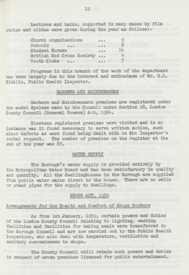 19 Lectures and talks, supported in many cases by film strips and slides were given during the year as follows:- Church organisations 9 Schools 6 Student Nurses 14 British Red Cross Society 4 Youth Clubs 7 Progress in this branch of the work of the department has been largely due to the interest and enthusiasm of Mr. G.L. Nicklin, Public Health Inspector. BARBERS AND HAIRDRESSERS Barbers and Hairdressers premises are registered under the model Byelaws made by the Council under Section 18, London County Council (General Powers) Act, 1954. Nineteen registered premises were visited and in no instance was it found necessary to serve written notice, such minor defects as were found being dealt with on the Inspector's verbal request. The number of premises on the register at the end of the year was 83. WATER SUPPLY The Borough's water supply is provided entirely by the Metropolitan Water Board and has been satisfactory in quality and quantity. All the dwellinghouses in the Borough are supplied from public water mains direct to the house. There are no wells or stand pipes for the supply to dwellings. SHOPS ACT, 1950 Arrangements for the Health and Comfort of Shops Workers As from 1st January, 1959, certain powers and duties of the London County Council relating to lighting, washing facilities and facilities for taking meals were transferred to the Borough Council and are now carried out by the Public Health Inspectors, who also deal with temperature, ventilation and sanitary conveniences in shops. The County Council still retain such powers and duties in respect of seven premises licensed for public entertainment.