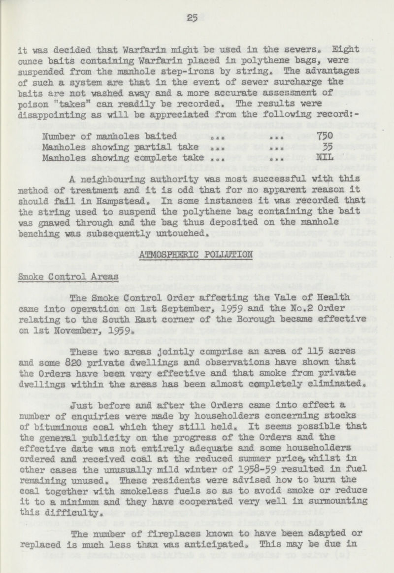 25 it was decided that Warfarin might be used in the sewers. Eight ounce baits containing Warfarin placed in polythene bags, were suspended from the manhole step-irons by string. The advantages of such a system are that in the event of sewer surcharge the baits are not washed away and a more accurate assessment of poison takes can readily be recorded. The results were disappointing as will be appreciated from the following record:- Number of manholes baited 750 Manholes showing partial take 35 Manholes showing complete take NIL A neighbouring authority was most successful with this method of treatment and it is odd that for no apparent reason it should fail. in Hampstead. In some instances it was recorded that the string used to suspend the polythene bag containing the bait was gnawed through and the bag thus deposited on the manhole benching was subsequently untouched. ATMOSPHERIC POLLUTION Smoke Control Areas The Smoke Control Order affecting the Vale of Health came into operation on 1st September, 1959 and the No.2 Order relating to the South East corner of the Borough became effective on 1st November, 1959. These two areas jointly comprise an area of 115 acres and some 820 private dwellings and observations have shown that the Orders have been very effective and that smoke from private dwellings within the areas has been almost completely eliminated. Just before and after the Orders came into effect a number of enquiries were made by householders concerning stocks of bituminous coal which they still held. It seems possible that the general publicity on the progress of the Orders and the effective date was not entirely adequate and some householders ordered and received coal at the reduced summer price, whilst in other cases the unusually mild winter of 1958-59 resulted in fuel remaining unused. These residents were advised how to burn the coal together with smokeless fuels so as to avoid smoke or reduce it to a minimum and they have cooperated very well In surmounting this difficulty. The number of fireplaces known to have been adapted or replaced is much less than was anticipated. This may be due in