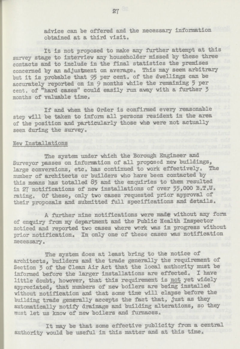 27 advice can be offered and the necessary Information obtained at a third visit. It is not proposed to make any further attempt at this survey stage to interview any householder missed by these three contacts and to include in the final statistics the premises concerned by an adjustment on average. This may seem arbitrary but it is probable that 95 per cent. of the dwellings can be accurately reported on in 9 months while the remaining 5 per cent. of hard cases could easily run away with a further 3 months of valuable time. If and when the Order is confirmed every reasonable step will be taken to inform all persons resident in the area of the position and particularly those who were not actually seen during the survey. New Installations The system under which the Borough Engineer and Surveyor passes on information of all proposed new buildings, large conversions, etc. has continued to work effectively. The number of architects or builders who have been contacted by this means has totalled 85 and the enquiries to them resulted in 27 notifications of new installations of over 55,000 B.T.U. rating. Of these, only two cases requested prior approval of their proposals and submitted full specifications and details. A further nine notifications were made without any form of enquiry from my department and the Public Health Inspector noticed and reported two cases where work was in progress without prior notification. In only one of these cases was notification necessary. The system does at least bring to the notice of architects, builders and the trade generally the requirement of Section 3 of the Clean Air Act that the local authority must be informed before the larger installations are effected. I have little doubt, however, that this requirement is not yet widely appreciated, that numbers of new boilers are being installed without notification and that some time will elapse before the building trade generally accepts the fact that, just as they automatically notify drainage and building alterations, so they must let us know of new boilers and furnaces. It may be that some effective publicity from a central authority would be useful in this matter and at this time.