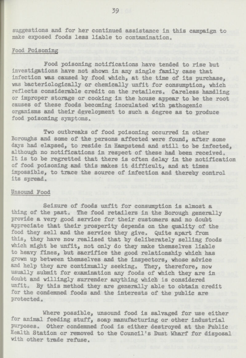 39 suggestions and for her continued assistance in this campaign to make exposed foods less liable to contamination. Food Poisoning Food poisoning notifications have tended to rise but investigations have not shown in any single family case that infection was caused by food which, at the time of its purchase, was bacteriologically or chemically unfit for consumption, which reflects considerable credit on the retailers. Careless handling or improper storage or cooking in the house appear to be the root causes of these foods becoming inoculated with pathogenic organisms and their development to such a degree as to produce food poisoning symptoms. Two outbreaks of food poisoning occurred in other Boroughs and some of the persons affected were found, after some days had elapsed, to reside in Hampstead and still to be infected, although no notifications in respect of these had been received. It is to be regretted that there is often delay in the notification of food poisoning and this makes it difficult, and at times impossible, to trace the source of infection and thereby control its spread. Unsound Food Seizure of foods unfit for consumption is almost a thing of the past. The food retailers in the Borough generally provide a very good service for their customers and no doubt appreciate that their prosperity depends on the quality of the food they sell and the service they give. Quite apart from this, they have now realised that by deliberately selling foods which might be unfit, not only do they make themselves liable to heavy fines, but sacrifice the good relationship which has grown up between themselves and the inspectors, whose advice and help they are continually seeking. They, therefore, now usually submit for examination any foods of which they are in doubt and willingly surrender anything which is considered unfit. By this method they are generally able to obtain credit for the condemned foods and the interests of the public are protected. Where possible, unsound food is salvaged for use either for animal feeding stuff, soap manufacturing or other industrial purposes. Other condemned food is either destroyed at the Public Health Station or removed to the Council's Dust Wharf for disposal with other trade refuse.